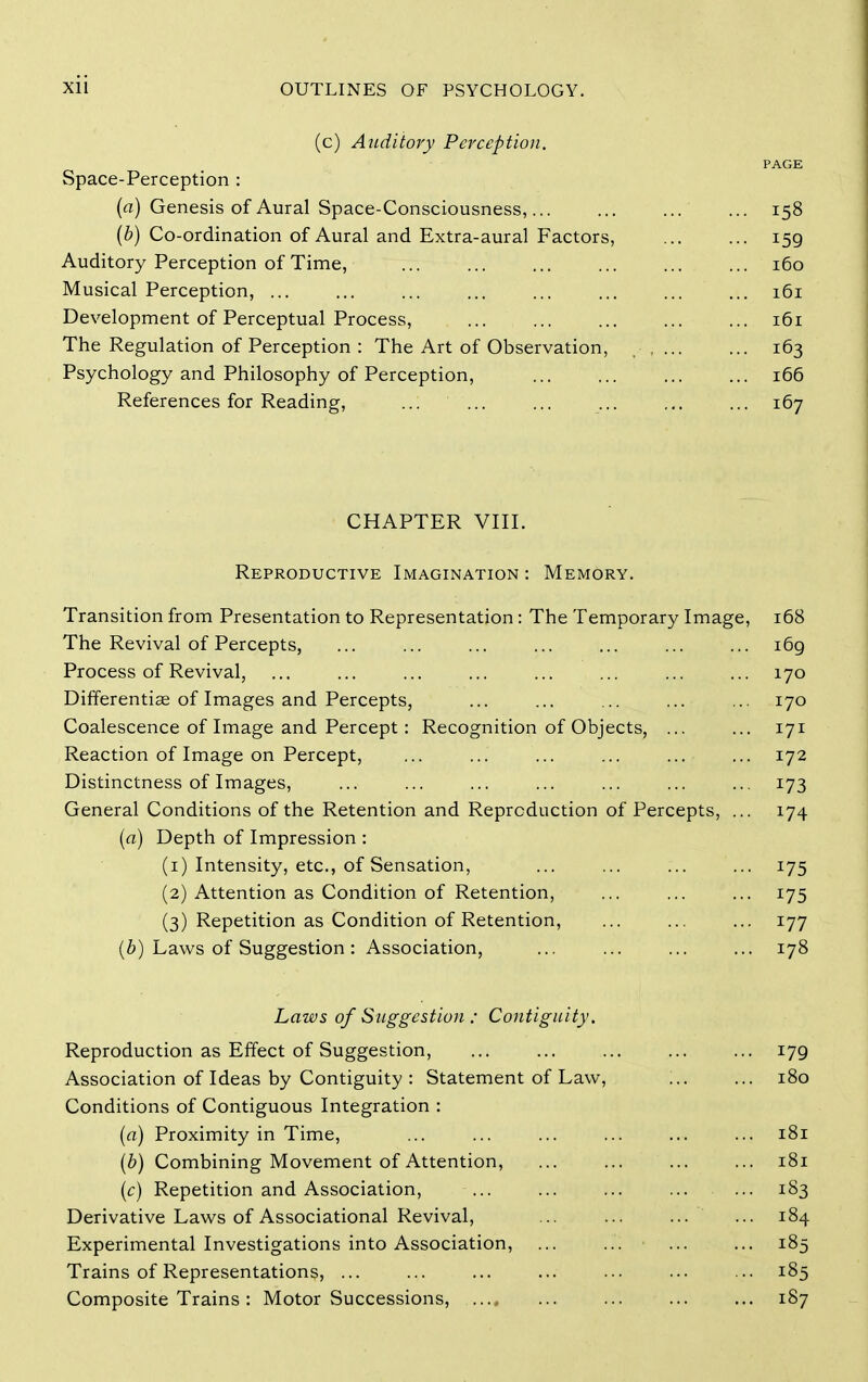 (c) Anditory Perception. PAGE Space-Perception : (a) Genesis of Aural Space-Consciousness, ... 158 {b) Co-ordination of Aural and Extra-aural Factors, 159 Auditory Perception of Time, 160 Musical Perception, 161 Development of Perceptual Process, ... ... ... ... ... 161 The Regulation of Perception : The Art of Observation, 163 Psychology and Philosophy of Perception, 166 References for Reading, ... ... ... ... ,,. ... 167 CHAPTER VIII. Reproductive Imagination : Memory. Transition from Presentation to Representation: The Temporary Image, 168 The Revival of Percepts, ... ... ... ... ... ... ... i6g Process of Revival, ... ... ... ... ... ... ... ... 170 Differentiae of Images and Percepts, ... ... ... ... ... 170 Coalescence of Image and Percept: Recognition of Objects, ... ... 171 Reaction of Image on Percept, ... ... ... ... ... ... 172 Distinctness of Images, ... ... ... ... ... ... ... 173 General Conditions of the Retention and Reproduction of Percepts, ... 174 (a) Depth of Impression : (1) Intensity, etc., of Sensation, ... ... ... ... 175 (2) Attention as Condition of Retention, 175 (3) Repetition as Condition of Retention, 177 Laws of Suggestion: Association, ... ... ... ... 178 Laws of Suggestion : Contiguity. Reproduction as Effect of Suggestion, ... ... ... ... ... 179 Association of Ideas by Contiguity : Statement of Law, ... ... 180 Conditions of Contiguous Integration : (a) Proximity in Time, ... ... ... ... ... ... 181 (6) Combining Movement of Attention, 181 {c) Repetition and Association, ... 183 Derivative Laws of Associational Revival, ... ... ... ... 184 Experimental Investigations into Association, ... ... ... ... 185 Trains of Representations, ... ... ... ... ... ... ... 185 Composite Trains: Motor Successions, ...» ... ... ... ... 187