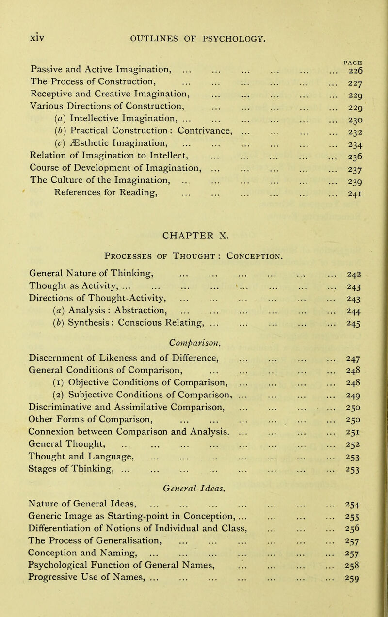 Passive and Active Imagination, The Process of Construction, Receptive and Creative Imagination, Various Directions of Construction, (a) Intellective Imagination, ... (b) Practical Construction : Contrivance, (c) ^Esthetic Imagination, Relation of Imagination to Intellect, Course of Development of Imagination, ... The Culture of the Imagination, References for Reading, CHAPTER X. Processes of Thought : Conception. General Nature of Thinking, ... ... ... ... ... ... 242 Thought as Activity, ... ... ... ... ... ... ... 243 Directions of Thought-Activity, ... ... ... ... ... ... 243 (a) Analysis: Abstraction, ... ... ... ... ... ... 244 (6) Synthesis: Conscious Relating, ... ... ... ... ... 245 Comparison. Discernment of Likeness and of Difference, 247 General Conditions of Comparison, ... ... ... ... ... 248 (1) Objective Conditions of Comparison, 248 (2) Subjective Conditions of Comparison, ... ... ... ... 249 Discriminative and Assimilative Comparison, ... ... ... • ... 250 Other Forms of Comparison, ... ... ... ... ... ... 250 Connexion between Comparison and Analysis. ... ... ... ... 251 General Thought, ... ... ... ... ... ... ... ... 252 Thought and Language, 253 Stages of Thinking, ... ... ... ... ... ... ... ... 253 General Ideas. Nature of General Ideas, ... ... ... ... ... ... ... 254 Generic Image as Starting-point in Conception,... ... ... ... 255 Differentiation of Notions of Individual and Class, ... ... ... 256 The Process of Generalisation, ... ... ... ... ... ... 257 Conception and Naming, ... ... ... ... ... ... ... 257 Psychological Function of General Names, ... ... ... ... 258 Progressive Use of Names, ... ... ... ... ... ... ... 259 PAGE 226 227 229 229 230 232 236 239 241