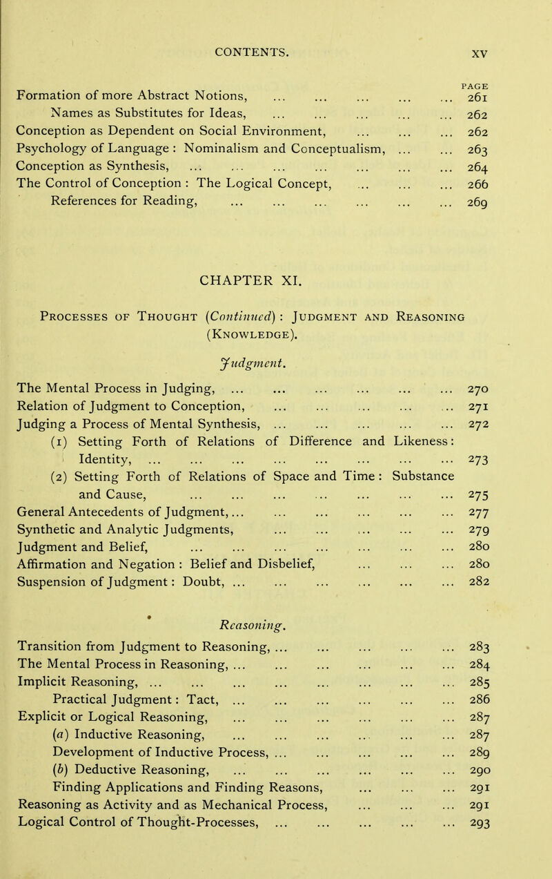 PAGE Formation of more Abstract Notions, ... ... ... ... ... 261 Names as Substitutes for Ideas, ... ... ... ... ... 262 Conception as Dependent on Social Environment, 262 Psychology of Language : Nominalism and Conceptualism, ... ... 263 Conception as Synthesis, ... ... ... ... ... ... ... 264 The Control of Conception : The Logical Concept, ... ... ... 266 References for Reading, ... ... ... ... ... ... 269 CHAPTER XL Processes of Thought {Continued) : Judgment and Reasoning (Knowledge). yudgjnciit. The Mental Process in Judging, ... ... ... ... ... ... 270 Relation of Judgment to Conception, ... ... ... ... ... 271 Judging a Process of Mental Synthesis, ... ... ... ... ... 272 (1) Setting Forth of Relations of Difference and Likeness: Identity, 273 (2) Setting Forth of Relations of Space and Time : Substance and Cause, ... ... ... ... ... ... ... 275 General Antecedents of Judgment,... ... ... ... ... ... 277 Synthetic and Analytic Judgments, ... ... ... ... ... 279 Judgment and Belief, ... ... ... ... ... ... ... 280 Affirmation and Negation : Belief and Disbelief, 280 Suspension of Judgment: Doubt, ... ... ... ... ... ... 282 Reasoning. Transition from Judgment to Reasoning, 283 The Mental Process in Reasoning, 284 Implicit Reasoning, ... ... ... ... ... ... ... ... 285 Practical Judgment: Tact, 286 Explicit or Logical Reasoning, 287 (a) Inductive Reasoning, 287 Development of Inductive Process, ... ... ... ... ... 289 (b) Deductive Reasoning, ... ... ... ... ... ... 290 Finding Applications and Finding Reasons, ... ... ... 291 Reasoning as Activity and as Mechanical Process, 291 Logical Control of Thought-Processes, 293