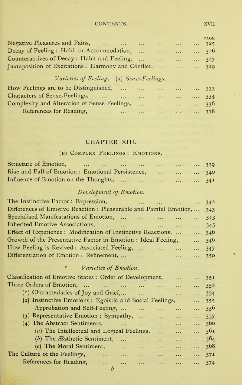 PAGE Negative Pleasures and Pains, ... ... ... ... ... ... 325 Decay of Feeling : Habit or Accommodation, ... ... ... ... 326 Counteractives of Decay: Habit and Feeling, ... ... ... ... 327 Juxtaposition of Excitations : Harmony and Conflict, ... ... ... 329 Varieties of Feeling, (a) Sense-Feelings. How Feelings are to be Distinguished, ... ... ... ... ... 333 Characters of Sense-Feelings, ... ... ... ... ... ... 334 Complexity and Alteration of Sense-Feelings, ... ... ... ... 336 References for Reading, ... ... ... ... ... ... 338 CHAPTER XHI. (b) Complex Feelings : Emotions. Structure of Emotion, ... ... ... ... ... ... ... 339 Rise and Fall of Emotion : Emotional Persistence, ... ... ... 340 Influence of Emotion on the Thoughts, ... ... ... ... ... 341 Development of Emotion. The Instinctive Factor: Expression, ... ... ... ... ... 342 Differences of Emotive Reaction : Pleasurable and Painful Emotion, ... 343 Specialised Manifestations of Emotion, ... ... ... ... ... 343 Inherited Emotive Associations, ... ... ... ... ... ... 345 Effect of Experience : Modification of Instinctive Reactions, ... ... 346 Growth of the Presentative Factor in Emotion : Ideal Feeling, ... 346 How Feeling is Revived : Associated Feeling, ... ... ... ... 347 Differentiation of Emotion : Refinement,... ... ... ... ... 350 • Varieties of Emotion. Classification of Emotive States : Order of Development, ... 351 Three Orders of Emotion, 352 (1) Characteristics of Joy and Grief,... ... ... ... ... 354 (2) Instinctive Emotions : Egoistic and Social P'eelings, ... 355 Approbation and Self-Feeling, 356 (3) Representative Emotion : Sympathy, ... ... ... ... 357 (4) The Abstract Sentiments, 360 {a) The Intellectual and Logical Feelings, 361 {b) The ^Esthetic Sentiment, 364 {c) The Moral Sentiment, 368 The Culture of the Feelings, ... ... ... ... ... ... 371 References for Reading, 374 d