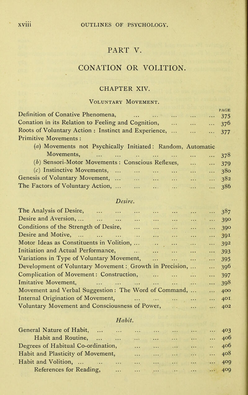 PART V. CONATION OR VOLITION. CHAPTER XIV. Voluntary Movement. PAGE Definition of Conative Phenomena, ... ... ... ... ,.. 375 Conation in its Relation to Feeling and Cognition, 376 Roots of Voluntary Action : Instinct and Experience, ... ... ... 377 Primitive Movements : (a) Movements not Psychically Initiated: Random, Automatic Movements, ... ... .. ... ... ... ... 378 (b) Sensori-Motor Movements : Conscious Reflexes, 379 (c) Instinctive Movements, ... ... ... ... ... ... 380 Genesis of Voluntary Movement, ... ... ... ... ... ... 382 The Factors of Voluntary Action, ... ... ... ... 386 Desire. The Analysis of Desire, ... ... ... ... ... ... ... 387 Desire and Aversion, ... ... ... ... ... ... ... ... 390 Conditions of the Strength of Desire, ... ... ... ... ... 390 Desire and Motive, ... ... ... .. ... ... ... ... 391 Motor Ideas as Constituents in Volition, ... .. ... ... ... 392 Initiation and Actual Performance, .., ... ... ... ... 393 Variations in Type of Voluntary Movement, ... ... ... ... 395 Development of Voluntary Movement: Growth in Precision, ... ... 396 Complication of Movement: Construction, ... ... ... ... 397 Imitative Movement, ... ... ... ... ... ... ... 398 Movement and Verbal Suggestion : The Word of Command, ... ... 400 Internal Origination of Movement, ... ... ... ... ... 401 Voluntary Movement and Consciousness of Power, ... ... 402 Habit. General Nature of Habit, ... 403 Habit and Routine, ... ... ... ... ... ... ... 406 Degrees of Habitual Co-ordination, ... ... ... ... .. 406 Habit and Plasticity of Movement, ... ... ... ... ... 408 Habit and Volition, 409 References for Reading, ... ... ... ... ... ... 409