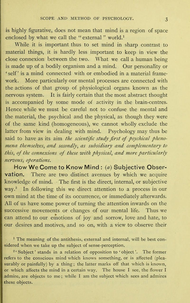 is highly figurative, does not mean that mind is a region of space -enclosed by what we call the  external  world.^ While it is important thus to set mind in sharp contrast to material things, it is hardly less important to keep in view the close connexion between the two. What we call a human being is made up of a bodily organism and a mind. Our personality or 'self is a mind connected with or embodied in a material frame- work. More particularly our mental processes are connected with the actions of that group of physiological organs known as the nervous system. It is fairly certain that the most abstract thought is accompanied by some mode of activity in the brain-centres. Hence while we must be careful not to confuse the mental and the material, the psychical and the physical, as though they were of the same kind (homogeneous), we cannot wholly exclude the latter from view in dealing with mind. Psychology may thus be said to have as its aim the scientific study first of psychical pheno- mena themselves^ and secondly^ as subsidiary and complementary to this, of the connexions of these with physical, and more particularly nervous^ operations. How We Come to Know Mind : {a) Subjective Obser- vation. There are two distinct avenues by which we acquire knowledge of mind. The first is the direct, internal, or subjective way.^ In following this we direct attention to a process in our own mind at the time of its occurrence, or immediately afterwards. All of us have some power of turning the attention inwards on the successive movements or changes of our mental life. Thus we can attend to our emotions of joy and sorrow, love and hate, to our desires and motives, and so on, with a view to observe their ^ The meaning of the antithesis, external and internal, will be best con- ■sidered when we take up the subject of sense-perception. ^'Subject' stands in a relation of opposition to 'object'. The former refers to the conscious mind which knows something, or is affected (plea- surably or painfully) by a thing; the latter marks off that which is known, or which affects the mind in a certain way. The house I see, the flower I admire, are objects to me; while I am the subject which sees and admires these objects.