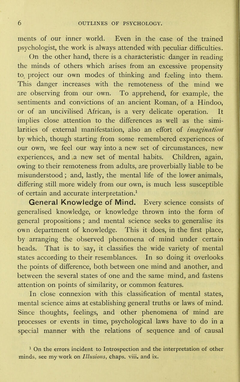 ments of our inner world. Even in the case of the trained psychologist, the work is always attended with peculiar difficulties. On the other hand, there is a characteristic danger in reading the minds of others which arises from an excessive propensity to. project our own modes of thinking and feehng into them. This danger increases with the remoteness of the mind we are observing from our own. To apprehend, for example, the sentiments and convictions of an ancient Roman, of a Hindoo, or of an uncivilised African, is a very delicate operation. It implies close attention to the differences as well as the simi- larities of external manifestation, also an effort of iinagination by which, though starting from some remembered experiences of our own, we feel our way into a new set of circumstances, new experiences, and a new set of mental habits. Children, again, owing to their remoteness from adults, are proverbially liable to be misunderstood; and, lastly, the mental life of the lower animals, differing still more widely from our own, is much less susceptible of certain and accurate interpretation.^ General Knowledge of Mind. Every science consists of generalised knowledge, or knowledge thrown into the form of general propositions ; and mental science seeks to generalise its own department of knowledge. This it does, in the first place, by arranging the observed phenomena of mind under certain heads. That is to say, it classifies the wide variety of mental states according to their resemblances. In so doing it overlooks the points of difference, both between one mind and another, and between the several states of one and the same mind, and fastens attention on points of similarity, or common features. In close connexion with this classification of mental states, mental science aims at estabHshing general truths or laws of mind. Since thoughts, feelings, and other phenomena of mind are processes or events in time, psychological laws have to do in a special manner with the relations of sequence and of causal ^ On the errors incident to Introspection and the interpretation of other minds, see my work on Illusions, chaps, viii. and ix.