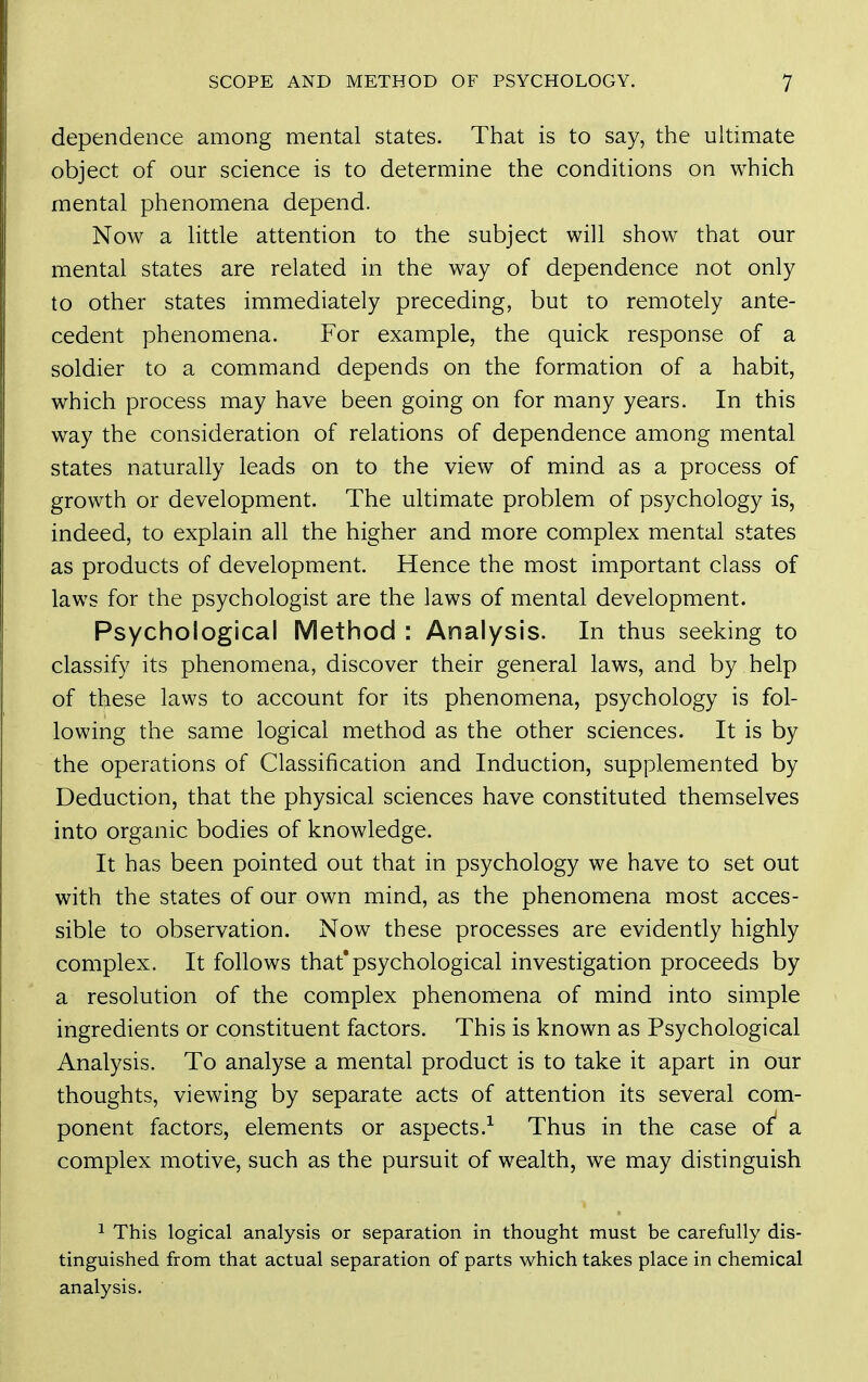 dependence among mental states. That is to say, the ultimate object of our science is to determine the conditions on which mental phenomena depend. Now a little attention to the subject will show that our mental states are related in the way of dependence not only to other states immediately preceding, but to remotely ante- cedent phenomena. For example, the quick response of a soldier to a command depends on the formation of a habit, which process may have been going on for many years. In this way the consideration of relations of dependence among mental states naturally leads on to the view of mind as a process of growth or development. The ultimate problem of psychology is, indeed, to explain all the higher and more complex mental states as products of development. Hence the most important class of laws for the psychologist are the laws of mental development. Psychological Method : Analysis. In thus seeking to classify its phenomena, discover their general laws, and by help of these laws to account for its phenomena, psychology is fol- lowing the same logical method as the other sciences. It is by the operations of Classification and Induction, supplemented by Deduction, that the physical sciences have constituted themselves into organic bodies of knowledge. It has been pointed out that in psychology we have to set out with the states of our own mind, as the phenomena most acces- sible to observation. Now these processes are evidently highly complex. It follows that*psychological investigation proceeds by a resolution of the complex phenomena of mind into simple ingredients or constituent factors. This is known as Psychological Analysis. To analyse a mental product is to take it apart in our thoughts, viewing by separate acts of attention its several com- ponent factors, elements or aspects.-^ Thus in the case of a complex motive, such as the pursuit of wealth, we may distinguish ^ This logical analysis or separation in thought must be carefully dis- tinguished from that actual separation of parts which takes place in chemical analysis.