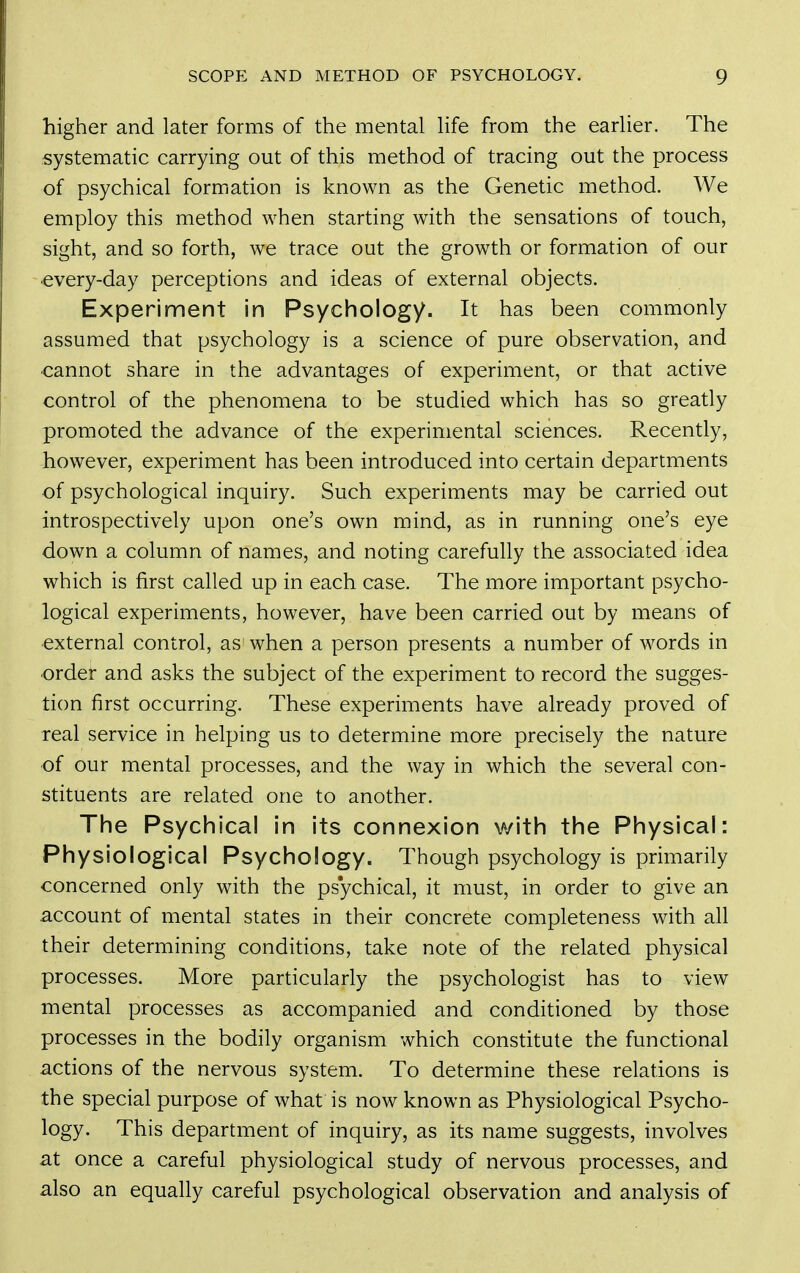 higher and later forms of the mental life from the earlier. The systematic carrying out of this method of tracing out the process of psychical formation is known as the Genetic method. We employ this method when starting with the sensations of touch, sight, and so forth, we trace out the growth or formation of our every-day perceptions and ideas of external objects. Experiment in Psychology. It has been commonly assumed that psychology is a science of pure observation, and ■cannot share in the advantages of experiment, or that active control of the phenomena to be studied which has so greatly promoted the advance of the experimental sciences. Recently, however, experiment has been introduced into certain departments of psychological inquiry. Such experiments may be carried out introspectively upon one's own mind, as in running one's eye down a column of names, and noting carefully the associated idea which is first called up in each case. The more important psycho- logical experiments, however, have been carried out by means of external control, as when a person presents a number of words in order and asks the subject of the experiment to record the sugges- tion first occurring. These experiments have already proved of teal service in helping us to determine more precisely the nature of our mental processes, and the way in which the several con- stituents are related one to another. The Psychical in its connexion with the Physical: Physiological Psychology. Though psychology is primarily concerned only with the psychical, it must, in order to give an account of mental states in their concrete completeness with all their determining conditions, take note of the related physical processes. More particularly the psychologist has to view mental processes as accompanied and conditioned by those processes in the bodily organism which constitute the functional actions of the nervous system. To determine these relations is the special purpose of what is now known as Physiological Psycho- logy. This department of inquiry, as its name suggests, involves at once a careful physiological study of nervous processes, and also an equally careful psychological observation and analysis of