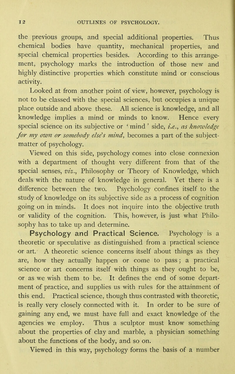the previous groups, and special additional properties. Thus chemical bodies have quantity, mechanical properties, and special chemical properties besides. According to this arrange- ment, psychology marks the introduction of those new and highly distinctive properties which constitute mind or conscious activity. Looked at from another point of view, however, psychology is not to be classed with the special sciences, but occupies a unique place outside and above these. All science is knowledge, and all knowledge implies a mind or minds to know. Hence every special science on its subjective or ' mind ' side, i.e., as knoivledge for my own or somebody else's mind, becomes a part of the subject- matter of psychology. Viewed on this side, psychology comes into close connexion with a department of thought very different from that of the special senses, viz., Philosophy or Theory of Knowledge, which deals with the nature of knowledge in general. Yet there is a difference between the two. Psychology confines itself to the study of knowledge on its subjective side as a process of cognition going on in minds. It does not inquire into the objective truth or validity of the cognition. This, however, is just what Philo- sophy has to take up and determine. Psychology and Practical Science. Psychology is a theoretic or speculative as distinguished from a practical science or art. A theoretic science concerns itself about things as they are, how they actually happen or come to pass; a practical science or art concerns itself with things as they ought to be, or as we wish them to be. It defines the end of some depart- ment of practice, and suppHes us with rules for the attainment of this end. Practical science, though thus contrasted with theoretic, is really very closely connected with it. In order to be sure of gaining any end, we must have full and exact knowledge of the agencies we employ. Thus a sculptor must know something about the properties of clay and marble, a physician something about the functions of the body, and so on. Viewed in this way, psychology forms the basis of a number