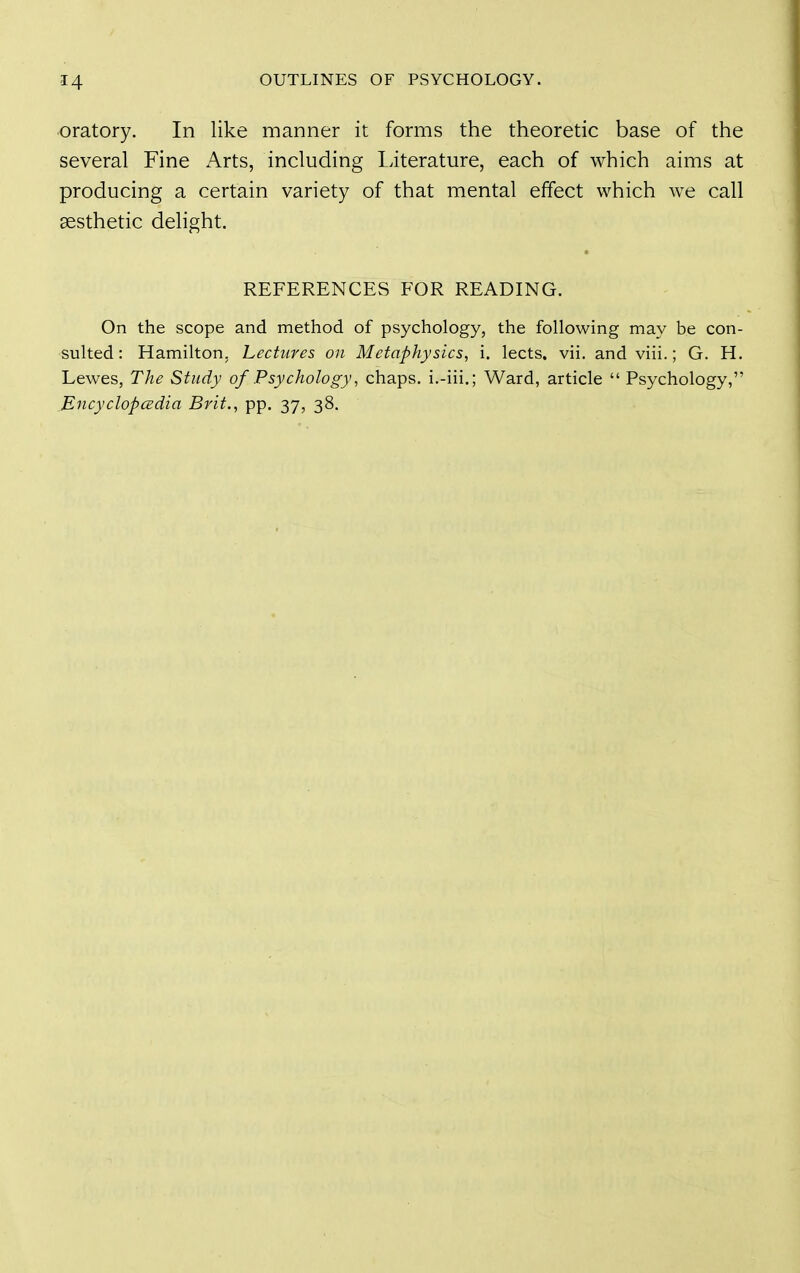 oratory. In like manner it forms the theoretic base of the several Fine Arts, including Literature, each of which aims at producing a certain variety of that mental effect which we call aesthetic delight. REFERENCES FOR READING. On the scope and method of psychology, the following may be con- sulted: Hamilton, Lectures on Metaphysics, i. lects. vii. and viii.; G. H. Lewes, The Study of Psychology, chaps, i.-iii.; Ward, article  Psychology, JEncyclopcedia Brit., pp. 37, 38.