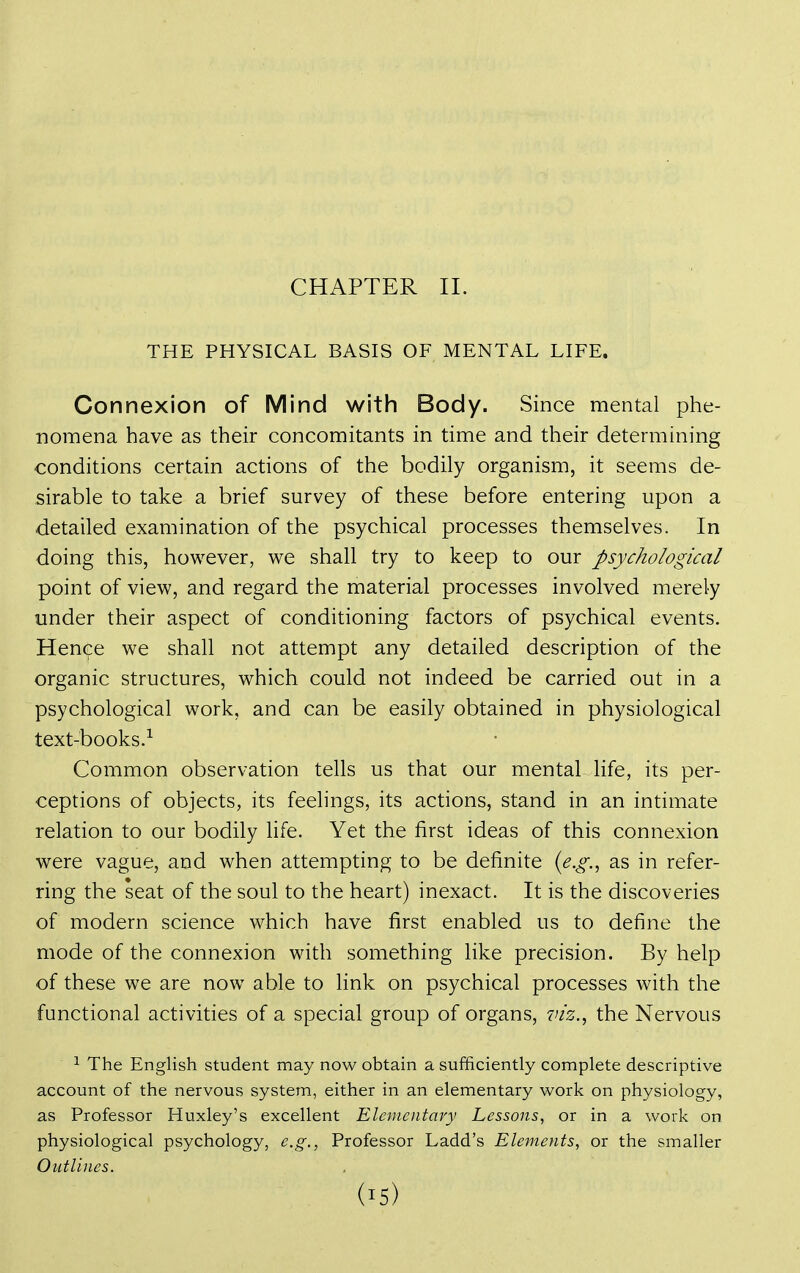 CHAPTER II. THE PHYSICAL BASIS OF MENTAL LIFE. Connexion of Mind with Body. Since mental phe- nomena have as their concomitants in time and their determining conditions certain actions of the bodily organism, it seems de- sirable to take a brief survey of these before entering upon a detailed examination of the psychical processes themselves. In doing this, however, we shall try to keep to our psychological point of view, and regard the material processes involved merely under their aspect of conditioning factors of psychical events. Hence we shall not attempt any detailed description of the organic structures, which could not indeed be carried out in a psychological work, and can be easily obtained in physiological text-books.^ Common observation tells us that our mental life, its per- ceptions of objects, its feelings, its actions, stand in an intimate relation to our bodily life. Yet the first ideas of this connexion were vague, and when attempting to be definite ie.g.^ as in refer- ring the seat of the soul to the heart) inexact. It is the discoveries of modern science which have first enabled us to define the mode of the connexion with something like precision. By help of these we are now able to link on psychical processes with the functional activities of a special group of organs, viz., the Nervous ^ The English student may now obtain a sufficiently complete descriptive account of the nervous system, either in an elementary work on physiology, as Professor Huxley's excellent Elementary Lessons, or in a work on physiological psychology, e.g., Professor Ladd's Elements, or the smaller Outlines.
