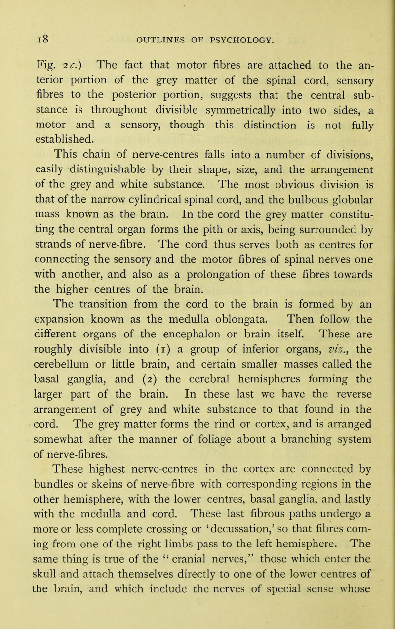 Fig. 2C.) The fact that motor fibres are attached to the an- terior portion of the grey matter of the spinal cord, sensory fibres to the posterior portion, suggests that the central sub- stance is throughout divisible symmetrically into two sides, a motor and a sensory, though this distinction is not fully established. This chain of nerve-centres falls into a number of divisions, easily distinguishable by their shape, size, and the arrangement of the grey and white substance. The most obvious division is that of the narrow cylindrical spinal cord, and the bulbous globular mass known as the brain. In the cord the grey matter constitu- ting the central organ forms the pith or axis, being surrounded by strands of nerve-fibre. The cord thus serves both as centres for connecting the sensory and the motor fibres of spinal nerves one with another, and also as a prolongation of these fibres towards the higher centres of the brain. The transition from the cord to the brain is formed by an expansion known as the medulla oblongata. Then follow the different organs of the encephalon or brain itself. These are roughly divisible into (i) a group of inferior organs, m'z., the cerebellum or little brain, and certain smaller masses called the basal ganglia, and (2) the cerebral hemispheres forming the larger part of the brain. In these last we have the reverse arrangement of grey and white substance to that found in the cord. The grey matter forms the rind or cortex^ and is arranged somewhat after the manner of foliage about a branching system of nerve-fibres. These highest nerve-centres in the cortex are connected by bundles or skeins of nerve-fibre with corresponding regions in the other hemisphere, with the lower centres, basal ganglia, and lastly with the medulla and cord. These last fibrous paths undergo a more or less complete crossing or 'decussation,' so that fibres com- ing from one of the right limbs pass to the left hemisphere. The same thing is true of the  cranial nerves, those which enter the skull and attach themselves directly to one of the lower centres of the brain, and which include the nerves of special sense whose