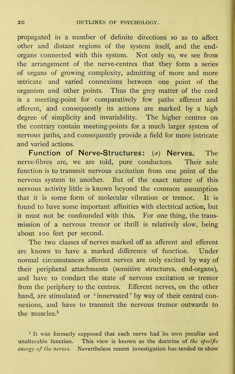 propagated in a number of definite directions so as to affect other and distant regions of the system itself, and the end- organs connected with this system. Not only so, we see from the arrangement of the nerve-centres that they form a series of organs of growing complexity, admitting of more and more mtricate and varied connexions between one point of the organism and other points. Thus the grey matter of the cord is a meeting-point for comparatively few paths afferent and efferent, and consequently its actions are marked by a high degree of simplicity and invariability. The higher centres on the contrary contain meeting-points for a much larger system of nervous paths, and consequently provide a field for more intricate and varied actions. Function of Nerve-Structures: (a) Nerves. The nerve-fibres are, we are told, pure conductors. Their sole function is to transmit nervous excitation from one point of the nervous system to another. But of the exact nature of this nervous activity little is known beyond the common assumption that it is some form of molecular vibration or tremor. It is found to have some important affinities with electrical action, but it must not be confounded with this. P^or one thing, the trans- mission of a nervous tremor or thrill is relatively slow, being about loo feet per second. The two classes of nerves marked off as afferent and efferent are known to have a marked difference of function. Under normal circum.stances afferent nerves are only excited by way of their peripheral attachments (sensitive structures, end-organs), and have to conduct the state of nervous excitation or tremor from the periphery to the centres. Efferent nerves, on the other hand, are stimulated or ' innervated' by way of their central con- nexions, and have to transmit the nervous tremor outwards to the muscles.^ 1 It was formerly supposed that each nerve had its own peculiar and unalterable function. This view is known as the doctrine of the specific energy of the nerves. Nevertheless recent investigation has tended to show