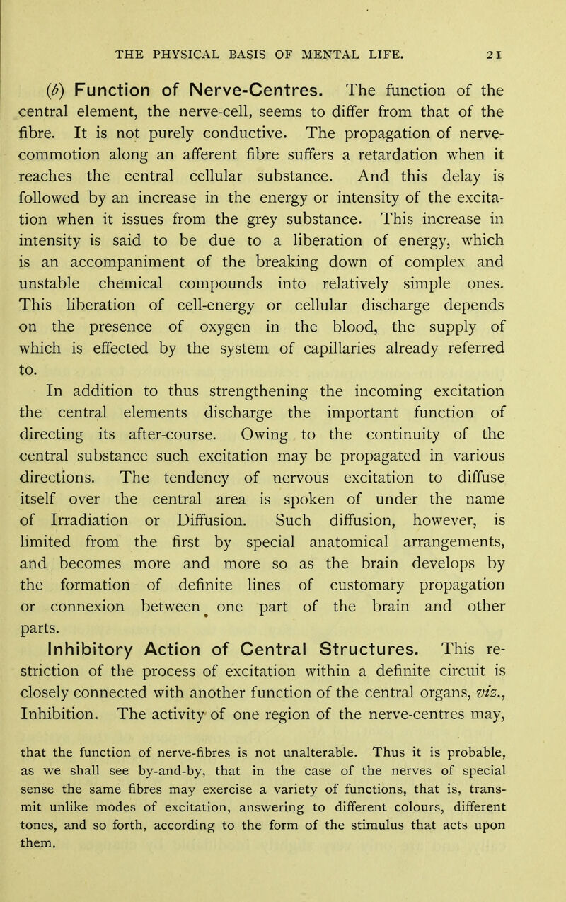 {b) Function of Nerve-Centres. The function of the central element, the nerve-cell, seems to differ from that of the fibre. It is not purely conductive. The propagation of nerve- commotion along an afferent fibre suffers a retardation when it reaches the central cellular substance. And this delay is followed by an increase in the energy or intensity of the excita- tion when it issues from the grey substance. This increase in intensity is said to be due to a liberation of energy, which is an accompaniment of the breaking down of complex and unstable chemical compounds into relatively simple ones. This liberation of cell-energy or cellular discharge depends on the presence of oxygen in the blood, the supply of which is effected by the system of capillaries already referred to. In addition to thus strengthening the incoming excitation the central elements discharge the important function of directing its after-course. Owing to the continuity of the central substance such excitation may be propagated in various directions. The tendency of nervous excitation to diffuse itself over the central area is spoken of under the name of Irradiation or Diffusion. Such diffusion, however, is limited from the first by special anatomical arrangements, and becomes more and more so as the brain develops by the formation of definite lines of customary propagation or connexion between one part of the brain and other parts. Inhibitory Action of Central Structures. This re- striction of the process of excitation within a definite circuit is closely connected with another function of the central organs, viz., Inhibition. The activity of one region of the nerve-centres may, that the function of nerve-fibres is not unalterable. Thus it is probable, as we shall see by-and-by, that in the case of the nerves of special sense the same fibres may exercise a variety of functions, that is, trans- mit unlike modes of excitation, answering to different colours, different tones, and so forth, according to the form of the stimulus that acts upon them.