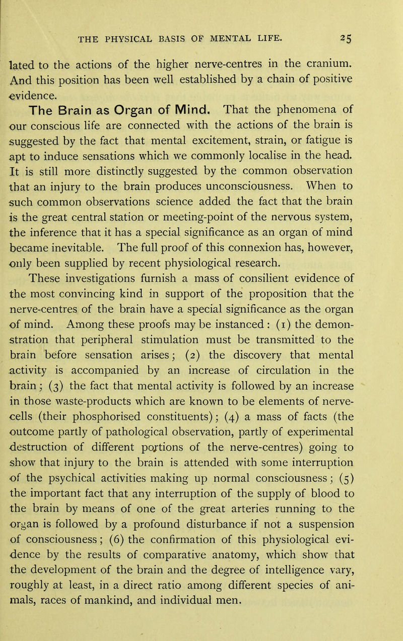 lated to the actions of the higher nerve-centres in the cranium. And this position has been well established by a chain of positive evidence. The Brain as Organ of Mind. That the phenomena of our conscious life are connected with the actions of the brain is suggested by the fact that mental excitement, strain, or fatigue is apt to induce sensations which we commonly localise in the head. It is still more distinctly suggested by the common observation that an injury to the brain produces unconsciousness. When to such common observations science added the fact that the brain is the great central station or meeting-point of the nervous system, the inference that it has a special significance as an organ of mind became inevitable. The full proof of this connexion has, however, only been supplied by recent physiological research. These investigations furnish a mass of consilient evidence of the most convincing kind in support of the proposition that the nerve-centres of the brain have a special significance as the organ of mind. Among these proofs may be instanced : (i) the demon- stration that peripheral stimulation must be transmitted to the brain before sensation arises; (2) the discovery that mental .activity is accompanied by an increase of circulation in the brain; (3) the fact that mental activity is followed by an increase in those waste-products which are known to be elements of nerve- cells (their phosphorised constituents); (4) a mass of facts (the outcome partly of pathological observation, partly of experimental destruction of different pojtions of the nerve-centres) going to show that injury to the brain is attended with some interruption of the psychical activities making up normal consciousness; (5) the important fact that any interruption of the supply of blood to the brain by means of one of the great arteries running to the organ is followed by a profound disturbance if not a suspension of consciousness; (6) the confirmation of this physiological evi- dence by the results of comparative anatomy, which show that the development of the brain and the degree of intelligence vary, roughly at least, in a direct ratio among different species of ani- mals, races of mankind, and individual men.