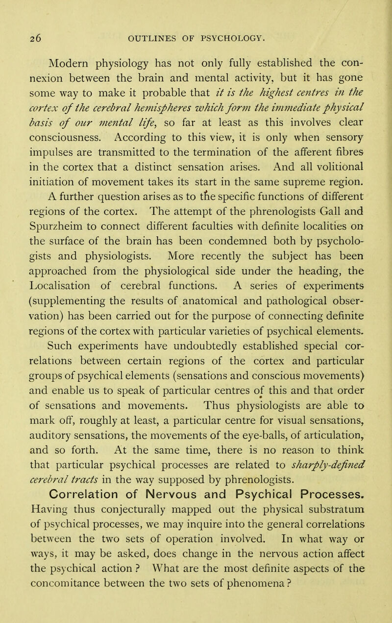 Modern physiology has not only fully established the con- nexion between the brain and mental activity, but it has gone some way to make it probable that it is the highest centres in the C07'tex of the cerebral hemispheres which forin the immediate physical basis of our mental life, so far at least as this involves clear consciousness. According to this view, it is only when sensory impulses are transmitted to the termination of the afferent fibres in the cortex that a distinct sensation arises. And all volitional initiation of movement takes its start in the same supreme region. A further question arises as to tfie specific functions of different regions of the cortex. The attempt of the phrenologists Gall and Spurzheim to connect different faculties with definite localities on the surface of the brain has been condemned both by psycholo- gists and physiologists. More recently the subject has been approached from the physiological side under the heading, the Localisation of cerebral functions. A series of experiments (supplementing the results of anatomical and pathological obser- vation) has been carried out for the purpose of connecting definite regions of the cortex with particular varieties of psychical elements. Such experiments have undoubtedly established special cor- relations betv/een certain regions of the cortex and particular groups of psychical elements (sensations and conscious movements) and enable us to speak of particular centres of this and that order of sensations and movements. Thus physiologists are able to mark off, roughly at least, a particular centre for visual sensations, auditory sensations, the movements of the eye-balls, of articulation,, and so forth. At the same time, there is no reason to think that particular psychical processes are related to sharply-defined cerebral tracts in the way supposed by phrenologists. Correlation of Nervous and Psychical Processes. Having thus conjecturally mapped out the physical substratum of psychical processes, we may inquire into the general correlations between the two sets of operation involved. In what way or ways, it may be asked, does change in the nervous action affect the psychical action } What are the most definite aspects of the concomitance between the two sets of phenomena?