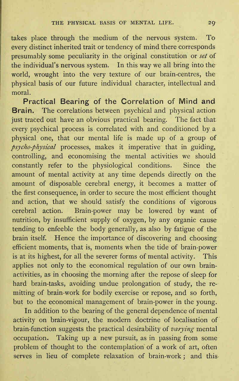 takes place through the medium of the nervous system. To every distinct inherited trait or tendency of mind there corresponds presumably some peculiarity in the original constitution or set of the individual's nervous system. In this way we all bring into the world, wrought into the very texture of our brain-centres, the physical basis of our future individual character, intellectual and moral. Practical Bearing of the Correlation of Mind and Brain. The correlations between psychical and physical action just traced out have an obvious practical bearing. The fact that every psychical process is correlated with and conditioned by a physical one, that our mental life is made up of a group of psycho-physical processes, makes it imperative that in guiding, controlHng, and economising the mental activities we should constantly refer to the physiological conditions. Since the amount of mental activity at any time depends directly on the amount of disposable cerebral energy, it becomes a matter of the first consequence, in order to secure the most efficient thought and action, that we should satisfy the conditions of vigorous cerebral action. Brain-power may be lowered by want of nutrition, by insufficient supply of oxygen, by any organic cause tending to enfeeble the body generally, as also by fatigue of the brain itself. Hence the importance of discovering and choosing efficient moments, that is, moments when the tide of brain-power is at its highest, for all the severer forms of mental activity. This applies not only to the economical regulation of our own brain- activities, as in choosing the morning after the repose of sleep for hard brain-tasks, avoiding undue prolongation of study, the re- mitting of brain-work for bodily exercise or repose, and so forth, but to the economical management of brain-power in the young. In addition to the bearing of the general dependence of mental activity on brain-vigour, the modern doctrine of localisation of brain-function suggests the practical desirability of varying mental occupation. Taking up a new pursuit, as in passing from some problem of thought to the contemplation of a work of art, often serves in lieu of complete relaxation of brain-work; and this