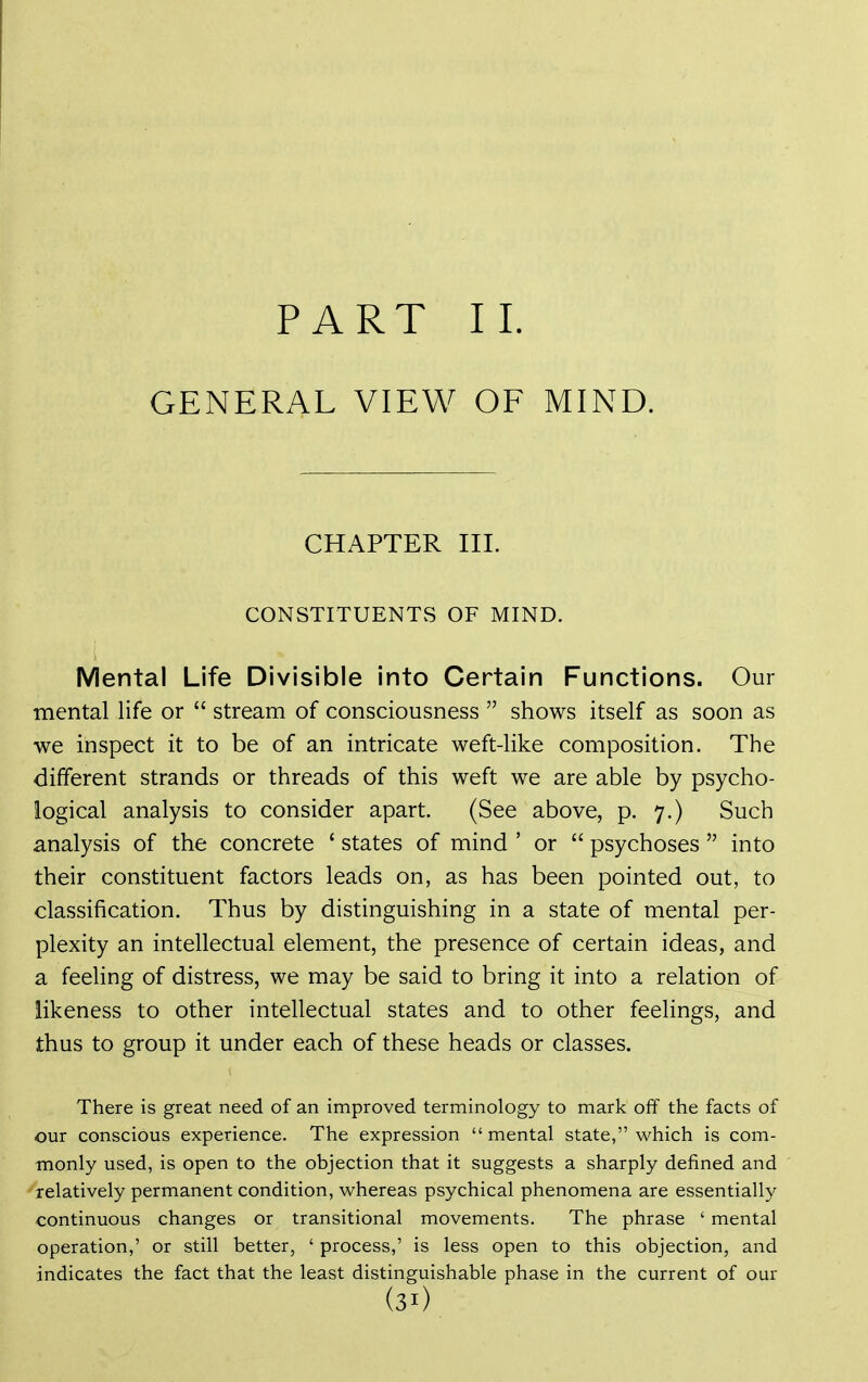 PART 11. GENERAL VIEW OF MIND. CHAPTER HI. CONSTITUENTS OF MIND. Mental Life Divisible into Certain Functions. Our mental life or  stream of consciousness  shows itself as soon as we inspect it to be of an intricate weft-like composition. The different strands or threads of this weft we are able by psycho- logical analysis to consider apart. (See above, p. 7.) Such analysis of the concrete ' states of mind ' or  psychoses  into their constituent factors leads on, as has been pointed out, to classification. Thus by distinguishing in a state of mental per- plexity an intellectual element, the presence of certain ideas, and a feeling of distress, we may be said to bring it into a relation of likeness to other intellectual states and to other feelings, and thus to group it under each of these heads or classes. There is great need of an improved terminology to mark off the facts of our conscious experience. The expression mental state, which is com- monly used, is open to the objection that it suggests a sharply defined and relatively permanent condition, whereas psychical phenomena are essentially continuous changes or transitional movements. The phrase ' mental operation,' or still better, ' process,' is less open to this objection, and indicates the fact that the least distinguishable phase in the current of our