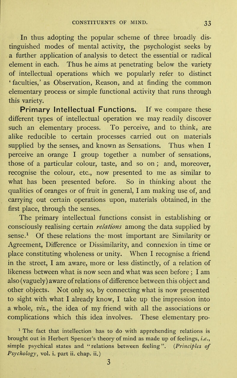 In thus adopting the popular scheme of three broadly dis- tinguished modes of mental activity, the psychologist seeks by a further application of analysis to detect the essential or radical element in each. Thus he aims at penetrating below the variety of intellectual operations which we popularly refer to distinct 'faculties,' as Observation, Reason, and at finding the common elementary process or simple functional activity that runs through this variety. Primary Intellectual Functions. If we compare these different types of intellectual operation we may readily discover such an elementary process. To perceive, and to think, are alike reducible to certain processes carried out on materials supplied by the senses, and known as Sensations. Thus when I perceive an orange I group together a number of sensations, those of a particular colour, taste, and so on ; and, moreover, recognise the colour, etc., now presented to me as similar to what has been presented before. So in thinking about the qualities of oranges or of fruit in general. I am making use of, and carrying out certain operations upon, materials obtained, in the first place, through the senses. The primary intellectual functions consist in establishing or consciously realising certain relations among the data supplied by sense.Of these relations the- most important are Similarity or Agreement, Difference or Dissimilarity, and connexion in time or place constituting wholeness or unity. When I recognise a friend in the street, I am aware, more or less distinctly, of a relation of likeness between what is now seen and what was seen before; I am also (vaguely) aware of relations of difference between this object and other objects. Not only so, by connecting what is now presented to sight with what I already know, I take up the impression into a whole, viz.^ the idea of my friend with all the associations or complications which this idea involves. These elementary pro- ^ The fact that intellection has to do with apprehending relations is brought out in Herbert Spencer's theory of mind as made up of feelings, i.e., simple psychical states and relations between feeling. {Principles of Psychology, vol. i. part ii. chap, ii.) 3