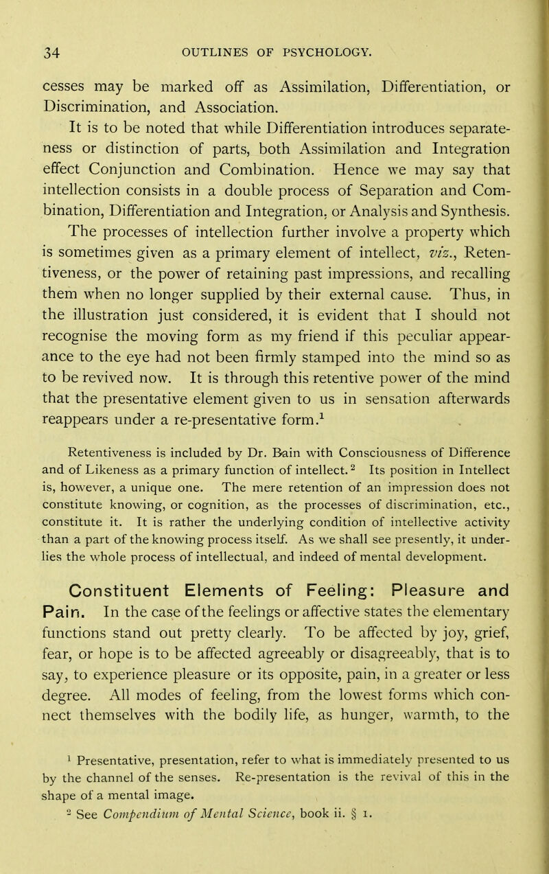 cesses may be marked off as Assimilation, Differentiation, or Discrimination, and Association. It is to be noted that while Differentiation introduces separate- ness or distinction of parts, both Assimilation and Integration effect Conjunction and Combination. Hence we may say that intellection consists in a double process of Separation and Com- bination, Differentiation and Integration, or Analysis and Synthesis. The processes of intellection further involve a property which is sometimes given as a primary element of intellect, viz.^ Reten- tiveness, or the power of retaining past impressions, and recalling them when no longer supplied by their external cause. Thus, in the illustration just considered, it is evident that I should not recognise the moving form as my friend if this peculiar appear- ance to the eye had not been firmly stamped into the mind so as to be revived now. It is through this retentive power of the mind that the presentative element given to us in sensation afterwards reappears under a re-presentative form.-^ Retentiveness is included by Dr. Bain with Consciousness of Difference and of Likeness as a primary function of intellect. ^ Its position in Intellect is, however, a unique one. The mere retention of an impression does not constitute knowing, or cognition, as the processes of discrimination, etc., constitute it. It is rather the underlying condition of intellective activity than a part of the knowing process itself. As we shall see presently, it under- lies the whole process of intellectual, and indeed of mental development. Constituent Elements of Feeling: Pleasure and Pain. In the case of the feelings or affective states the elementary functions stand out pretty clearly. To be affected by joy, grief, fear, or hope is to be affected agreeably or disagreeably, that is to say, to experience pleasure or its opposite, pain, in a greater or less degree. All modes of feeling, from the lowest forms which con- nect themselves with the bodily life, as hunger, warmth, to the 1 Presentative, presentation, refer to what is immediately presented to us by the channel of the senses. Re-presentation is the revival of this in the shape of a mental image. See Compcnd'mm of Mental Science, book ii. § i.