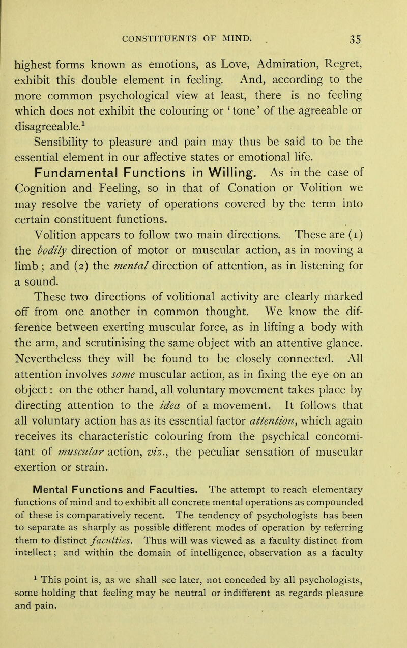 highest forms known as emotions, as Love, Admiration, Regret, exhibit this double element in feeling. And, according to the more common psychological view at least, there is no feeling which does not exhibit the colouring or 'tone' of the agreeable or disagreeable.-^ Sensibility to pleasure and pain may thus be said to be the essential element in our affective states or emotional life. Fundamental Functions in Willing. As in the case of Cognition and Feeling, so in that of Conation or Volition we may resolve the variety of operations covered by the term into certain constituent functions. Volition appears to follow two main directions. These are (i) the bodily direction of motor or muscular action, as in moving a limb; and (2) the mental direction of attention, as in listening for a sound. These two directions of volitional activity are clearly marked off from one another in common thought. We know the dif- ference between exerting muscular force, as in lifting a body with the arm, and scrutinising the same object with an attentive glance. Nevertheless they will be found to be closely connected. All attention involves some muscular action, as in fixing the eye on an object: on the other hand, all voluntary movement takes place by directing attention to the idea of a movement. It follows that all voluntary action has as its essential factor attention, which again receives its characteristic colouring from the psychical concomi- tant of muscular action, viz., the peculiar sensation of muscular exertion or strain. Mental Functions and Faculties. The attempt to reach elementary functions of mind and to exhibit all concrete mental operations as compounded of these is comparatively recent. The tendency of psychologists has been to separate as sharply as possible different modes of operation by referring them to distinct faculties. Thus will was viewed as a faculty distinct from intellect; and within the domain of intelligence, observation as a faculty 1 This point is, as we shall see later, not conceded by all psychologists, some holding that feeling may be neutral or indifferent as regards pleasure and pain.