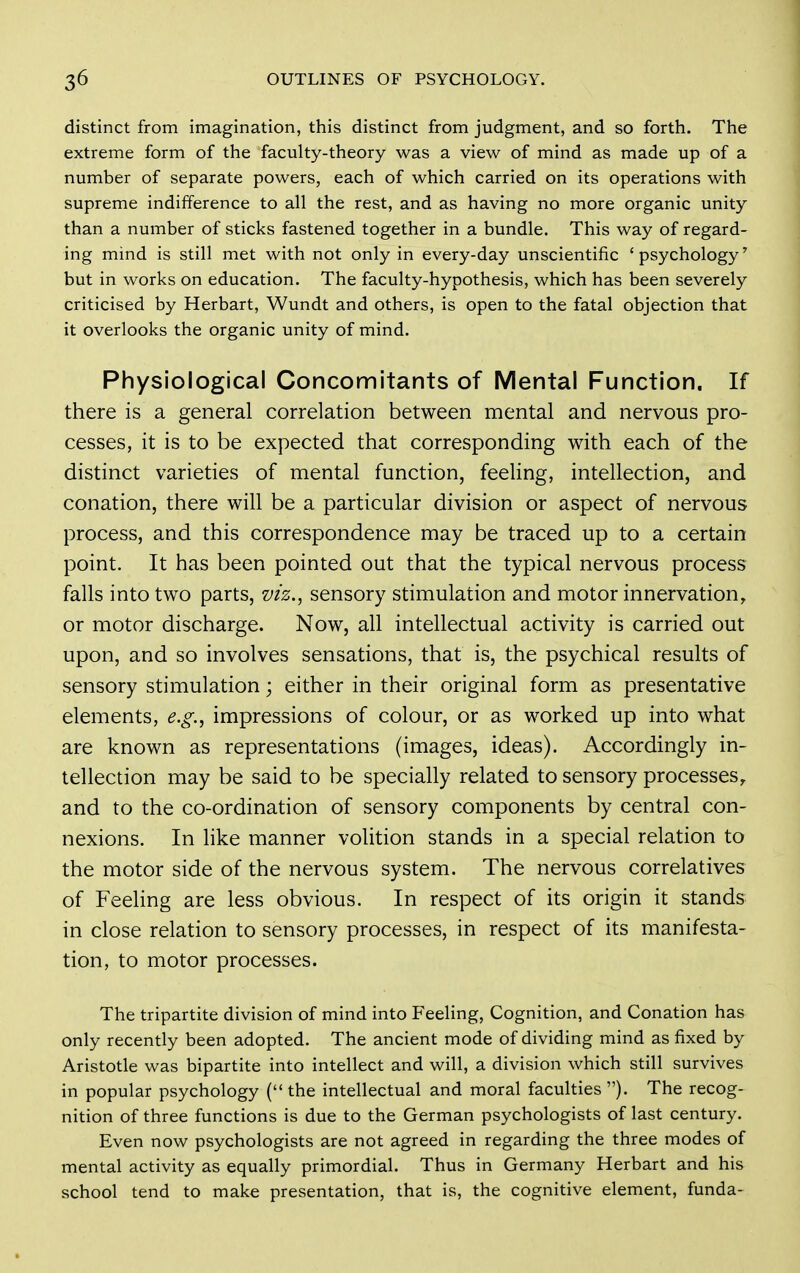distinct from imagination, this distinct from judgment, and so forth. The extreme form of the faculty-theory was a view of mind as made up of a number of separate powers, each of which carried on its operations with supreme indifference to all the rest, and as having no more organic unity than a number of sticks fastened together in a bundle. This way of regard- ing mind is still met with not only in every-day unscientific 'psychology' but in works on education. The faculty-hypothesis, which has been severely criticised by Herbart, Wundt and others, is open to the fatal objection that it overlooks the organic unity of mind. Physiological Concomitants of Mental Function. If there is a general correlation between mental and nervous pro- cesses, it is to be expected that corresponding with each of the distinct varieties of mental function, feeling, intellection, and conation, there will be a particular division or aspect of nervous process, and this correspondence may be traced up to a certain point. It has been pointed out that the typical nervous process falls into two parts, viz.^ sensory stimulation and motor innervation, or motor discharge. Now, all intellectual activity is carried out upon, and so involves sensations, that is, the psychical results of sensory stimulation \ either in their original form as presentative elements, e.g.^ impressions of colour, or as worked up into what are known as representations (images, ideas). Accordingly in- tellection may be said to be specially related to sensory processes, and to the co-ordination of sensory components by central con- nexions. In like manner volition stands in a special relation to the motor side of the nervous system. The nervous correlatives of Feeling are less obvious. In respect of its origin it stands in close relation to sensory processes, in respect of its manifesta- tion, to motor processes. The tripartite division of mind into Feeling, Cognition, and Conation has only recently been adopted. The ancient mode of dividing mind as fixed by Aristotle was bipartite into intellect and will, a division which still survives in popular psychology ( the intellectual and moral faculties ). The recog- nition of three functions is due to the German psychologists of last century. Even now psychologists are not agreed in regarding the three modes of mental activity as equally primordial. Thus in Germany Herbart and his school tend to make presentation, that is, the cognitive element, funda-
