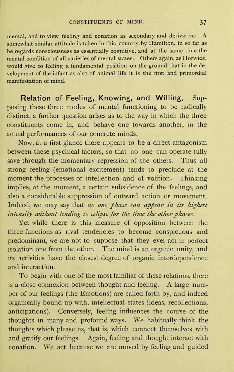 mental, and to view feeling and conation as secondary and derivative. A somewhat similar attitude is taken in this country by Hamilton, in so far as he regards consciousness as essentially cognitive, and at the same time the mental condition of all varieties of mental states. Others again, as Horwicz, would give to feeling a fundamental position on the ground that in the de- velopment of the infant as also of animal life it is the first and primordial manifestation of mind. Relation of Feeling, Knowing, and Willing. Sup- posing these three modes of mental functioning to be radically distinct, a further question arises as to the way in which the three constituents come in, and behave one towards another, in the actual performances of our concrete minds. Now, at a first glance there appears to be a direct antagonism between these psychical factors, so that no one can operate fully save through the momentary repression of the others. Thus all strong feeling (emotional excitement) tends to preclude at the moment the processes of intellection and of volition. Thinking implies, at the moment, a certain subsidence of the feelings, and also a considerable suppression of outward action or movement. Indeed, we may say that no one phase can appear in its highest intensity without tending to eclipse for the time the other phases. Yet while there is this measure of opposition between the three functions as rival tendencies to become conspicuous and predominant, we are not to suppose that they ever act in perfect isolation one from the other. The mind is an organic unity, and its activities have the closest degree of organic interdependence and interaction. To begin with one of the most familiar of these relations, there is a close connexion between thought and feeling. A large num- ber of our feelings (the Emotions) are called forth by, and indeed organically bound up with, intellectual states (ideas, recollections, anticipations). Conversely, feeling influences the course of the thoughts in many and profound ways. We habitually think the thoughts which please us, that is, which connect themselves with and gratify our feelings. Again^ feeling and thought interact with conation. We act because we are moved by feeling and guided