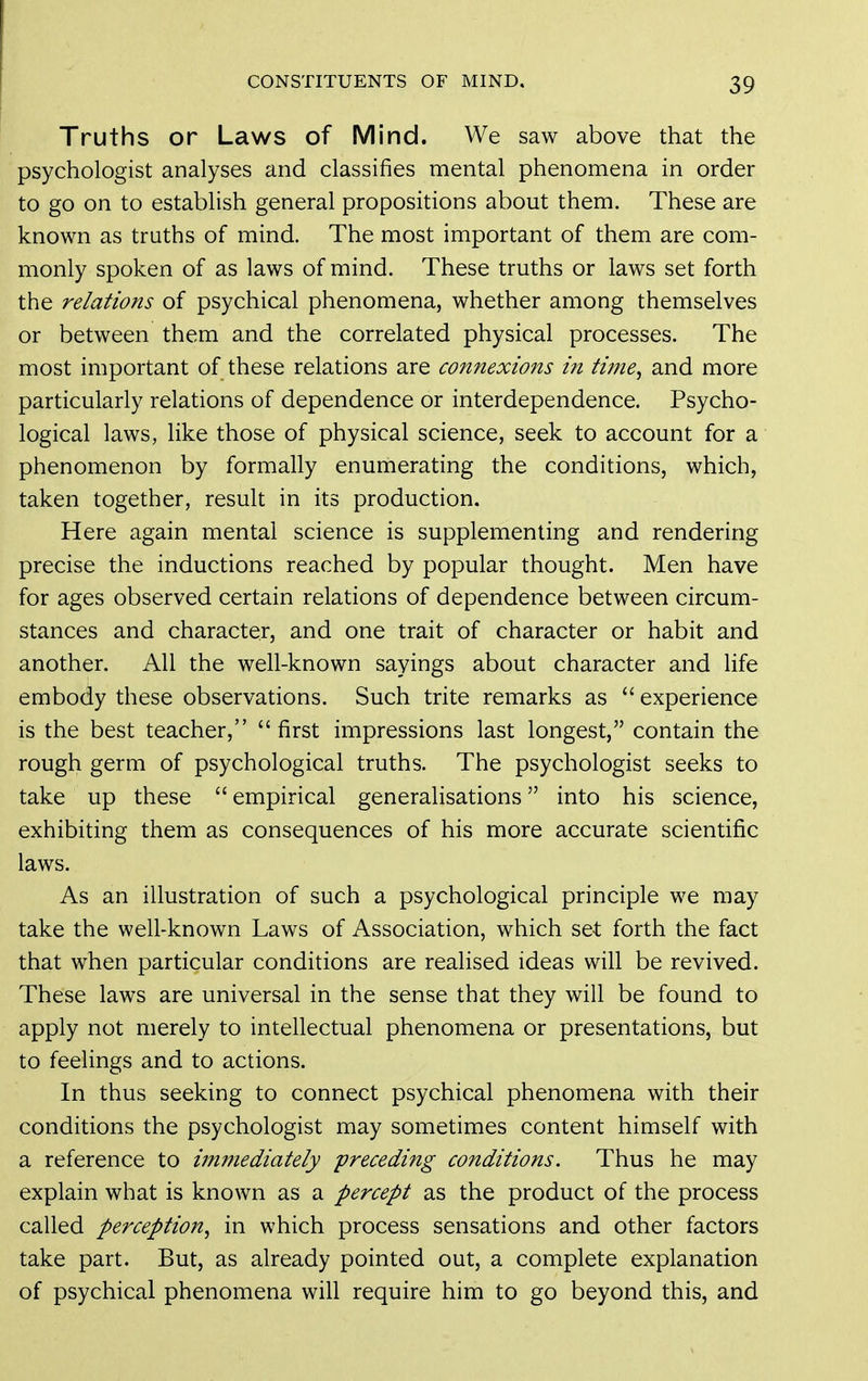 Truths or Laws of Mind. We saw above that the psychologist analyses and classifies mental phenomena in order to go on to establish general propositions about them. These are known as truths of mind. The most important of them are com- monly spoken of as laws of mind. These truths or laws set forth the relations of psychical phenomena, whether among themselves or between them and the correlated physical processes. The most important of these relations are connexions in time, and more particularly relations of dependence or interdependence. Psycho- logical laws, like those of physical science, seek to account for a phenomenon by formally enumerating the conditions, which, taken together, result in its production. Here again mental science is supplementing and rendering precise the inductions reached by popular thought. Men have for ages observed certain relations of dependence between circum- stances and character, and one trait of character or habit and another. All the well-known sayings about character and life embody these observations. Such trite remarks as  experience is the best teacher, first impressions last longest, contain the rough germ of psychological truths. The psychologist seeks to take up these  empirical generalisations into his science, exhibiting them as consequences of his more accurate scientific laws. As an illustration of such a psychological principle we may take the well-known Laws of Association, which set forth the fact that when particular conditions are realised ideas will be revived. These laws are universal in the sense that they will be found to apply not merely to intellectual phenomena or presentations, but to feelings and to actions. In thus seeking to connect psychical phenomena with their conditions the psychologist may sometimes content himself with a reference to immediately preceding conditions. Thus he may explain what is known as a percept as the product of the process called perception, in which process sensations and other factors take part. But, as already pointed out, a complete explanation of psychical phenomena will require him to go beyond this, and