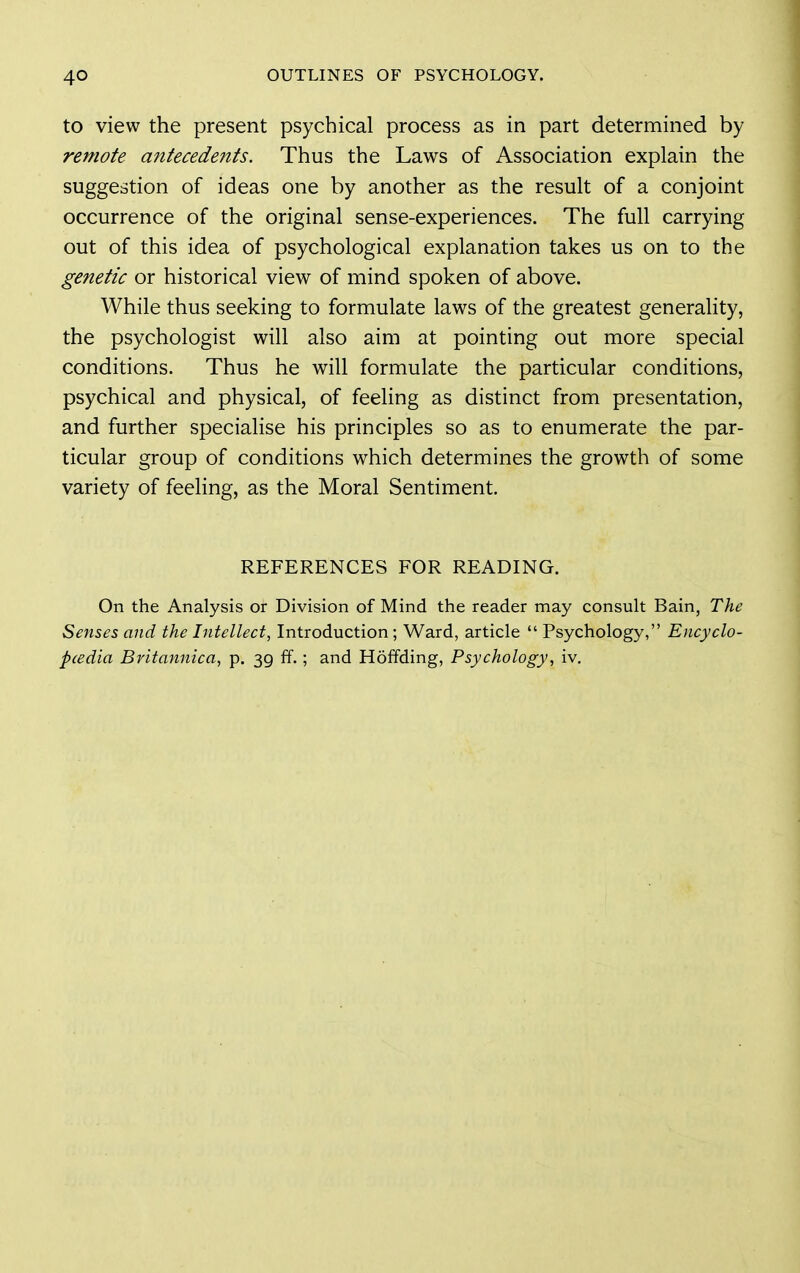 to view the present psychical process as in part determined by remote antecedents. Thus the Laws of Association explain the suggestion of ideas one by another as the result of a conjoint occurrence of the original sense-experiences. The full carrying out of this idea of psychological explanation takes us on to the genetic or historical view of mind spoken of above. While thus seeking to formulate laws of the greatest generality, the psychologist will also aim at pointing out more special conditions. Thus he will formulate the particular conditions, psychical and physical, of feeling as distinct from presentation, and further specialise his principles so as to enumerate the par- ticular group of conditions which determines the growth of some variety of feeling, as the Moral Sentiment. REFERENCES FOR READING. On the Analysis or Division of Mind the reader may consult Bain, The Senses and the Intellect, Introduction; Ward, article  Psychology, Encyclo- pcedia Britannica, p. 39 ff.; and Hoffding, Psychology, iv.