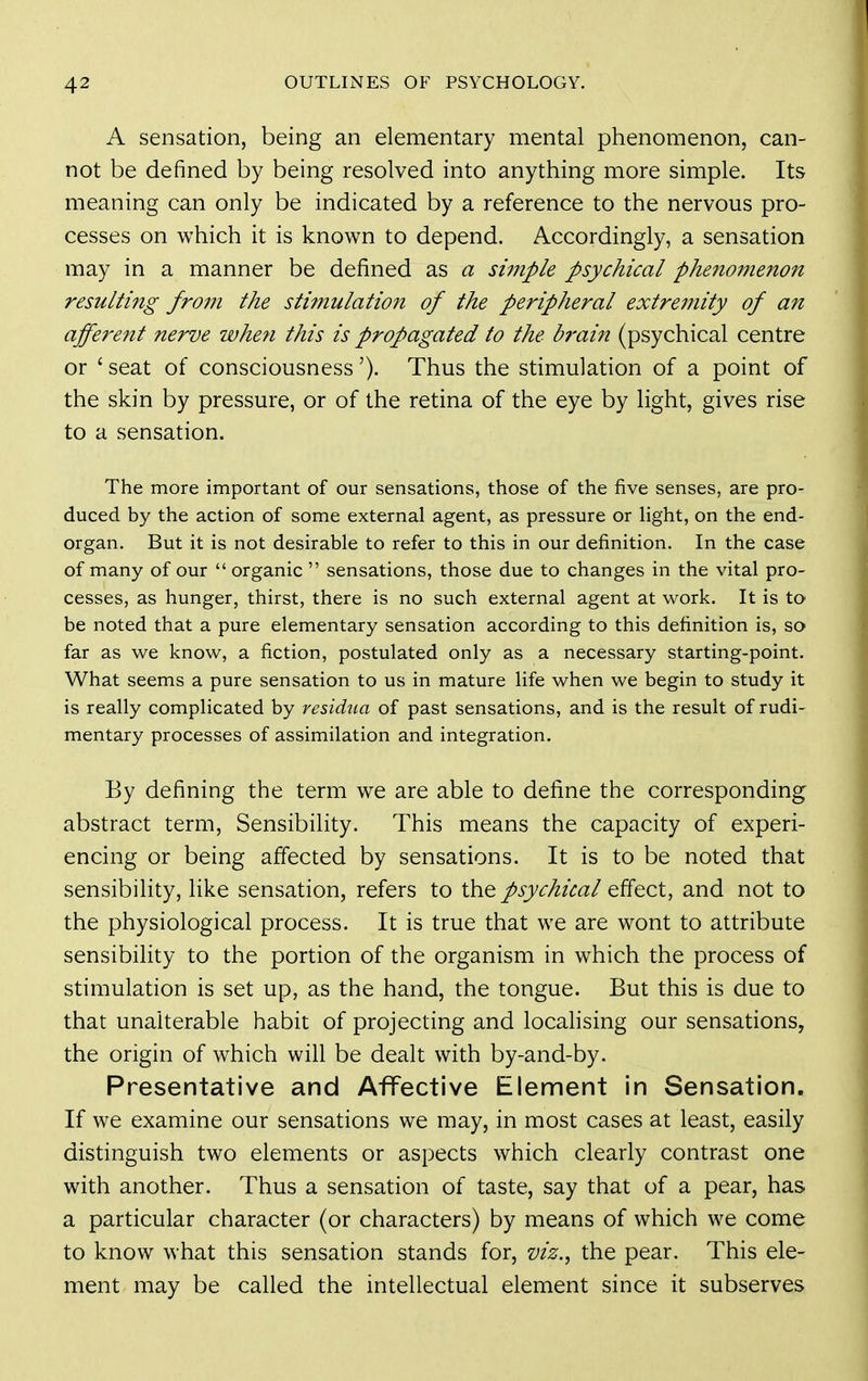 A sensation, being an elementary mental phenomenon, can- not be defined by being resolved into anything more simple. Its meaning can only be indicated by a reference to the nervous pro- cesses on which it is known to depend. Accordingly, a sensation may in a manner be defined as a simple psychical phe?ioinenon resulting from the stimulation of the peripheral extremity of a?i affei-ent nerve whe?i this is propagated to the b?'ain (psychical centre or ' seat of consciousness'). Thus the stimulation of a point of the skin by pressure, or of the retina of the eye by light, gives rise to a sensation. The more important of our sensations, those of the five senses, are pro- duced by the action of some external agent, as pressure or light, on the end- organ. But it is not desirable to refer to this in our definition. In the case of many of our  organic  sensations, those due to changes in the vital pro- cesses, as hunger, thirst, there is no such external agent at work. It is to be noted that a pure elementary sensation according to this definition is, so far as we know, a fiction, postulated only as a necessary starting-point. What seems a pure sensation to us in mature life when we begin to study it is really complicated by residua of past sensations, and is the result of rudi- mentary processes of assimilation and integration. By defining the term we are able to define the corresponding abstract term, Sensibility. This means the capacity of experi- encing or being affected by sensations. It is to be noted that sensibility, like sensation, refers to the psychical effect, and not to the physiological process. It is true that we are wont to attribute sensibility to the portion of the organism in which the process of stimulation is set up, as the hand, the tongue. But this is due to that unalterable habit of projecting and locahsing our sensations, the origin of which will be dealt with by-and-by. Presentative and Affective Element in Sensation. If we examine our sensations we may, in most cases at least, easily distinguish two elements or aspects which clearly contrast one with another. Thus a sensation of taste, say that of a pear, has a particular character (or characters) by means of which we come to know what this sensation stands for, viz., the pear. This ele- ment may be called the intellectual element since it subserves