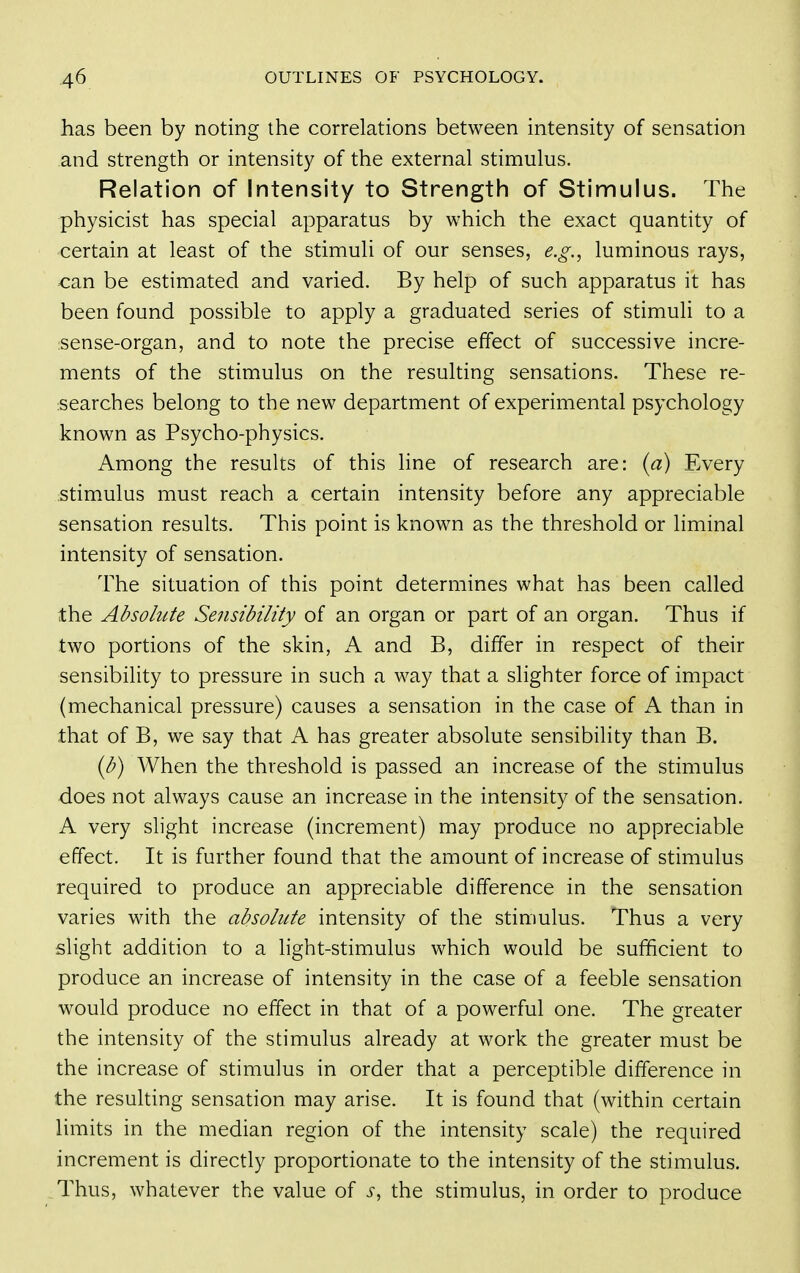 has been by noting the correlations between intensity of sensation and strength or intensity of the external stimulus. Relation of Intensity to Strength of Stimulus. The physicist has special apparatus by which the exact quantity of certain at least of the stimuli of our senses, e.g., luminous rays, can be estimated and varied. By help of such apparatus it has been found possible to apply a graduated series of stimuli to a sense-organ, and to note the precise effect of successive incre- ments of the stimulus on the resulting sensations. These re- searches belong to the new department of experimental psychology known as Psycho-physics. Among the results of this line of research are: (a) Every stim.ulus must reach a certain intensity before any appreciable sensation results. This point is known as the threshold or liminal intensity of sensation. The situation of this point determines what has been called the Absolute Sensibility of an organ or part of an organ. Thus if two portions of the skin, K and B, differ in respect of their sensibility to pressure in such a way that a slighter force of impact (mechanical pressure) causes a sensation in the case of A than in that of B, we say that A has greater absolute sensibility than B. {b) When the threshold is passed an increase of the stimulus does not always cause an increase in the intensity of the sensation. A very slight increase (increment) may produce no appreciable effect. It is further found that the amount of increase of stimulus required to produce an appreciable difference in the sensation varies with the absolute intensity of the stimulus. Thus a very slight addition to a light-stimulus which would be sufficient to produce an increase of intensity in the case of a feeble sensation would produce no effect in that of a powerful one. The greater the intensity of the stimulus already at work the greater must be the increase of stimulus in order that a perceptible difference in the resulting sensation may arise. It is found that (within certain limits in the median region of the intensity scale) the required increment is directly proportionate to the intensity of the stimulus. Thus, whatever the value of s, the stimulus, in order to produce