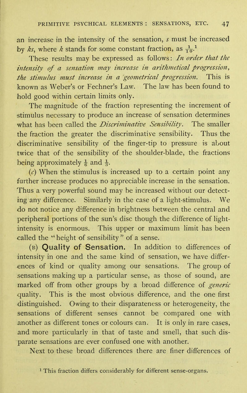 an increase in the intensity of the sensation, s must be increased by ks, where k stands for some constant fraction, as —q-^ These results may be expressed as follows: In order that the intensity of a sensation may increase in arithmetical progression, the stimulus must i7icrease in a geometrical progression. This is known as Weber's or Fechner's Law. The law has been found to hold good within certain limits only. The magnitude of the fraction representing the increment of stimulus necessary to produce an increase of sensation determines what has been called the Discriminative Sensibility. The smaller the fraction the greater the discriminative sensibility. Thus the discriminative sensibility of the finger-tip to pressure is about twice that of the sensibility of the shoulder-blade, the fractions being approximately \ and \. ic) When the stimulus is increased up to a certain point any further increase produces no appreciable increase in the sensation. Thus a very powerful sound may be increased without our detect- ing any difference. Similarly in the case of a light-stimulus. We do not notice any difference in brightness between the central and peripheral portions of the sun's disc though the difference of light- intensity is enormous. This upper or maximum limit has been called the height of sensibility of a sense. (b) Quality of Sensation. In addition to differences of intensity in one and the same kind of sensation, we have differ- ences of kind or quality among our sensations. The group of sensations making up a particular sense, as those of sound, are marked off from other groups by a broad difference of generic quality. This is the most obvious difference, and the one first distinguished. Owing to their disparateness or heterogeneity, the sensations of different senses cannot be compared one with another as different tones or colours can. It is only in rare cases, and more particularly in that of taste and smell, that such dis- parate sensations are ever confused one with another. Next to these broad differences there are finer differences of 1 This fraction differs considerably for different sense-organs.