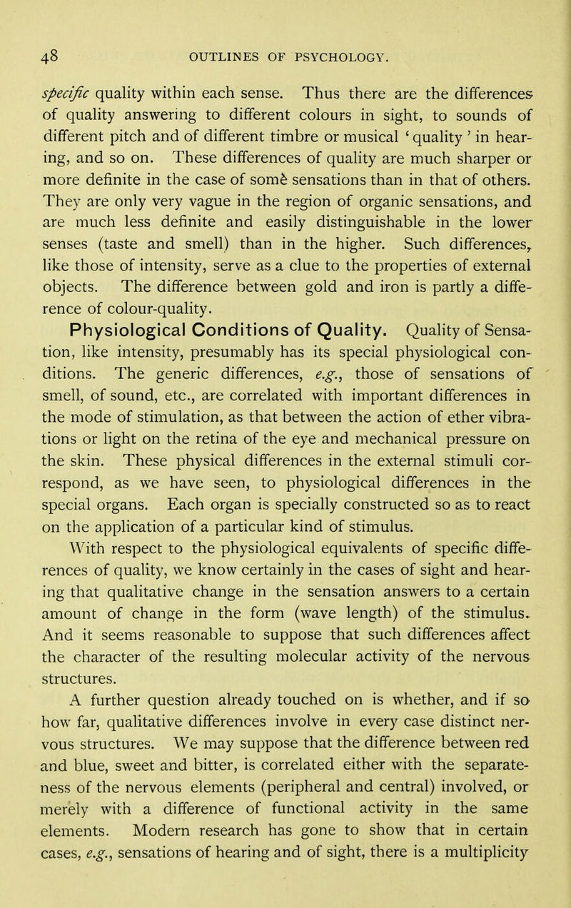Specific quality within each sense. Thus there are the differences of quality answering to different colours in sight, to sounds of different pitch and of different timbre or musical ' quality ' in hear- ing, and so on. These differences of quaHty are much sharper or more definite in the case of som^ sensations than in that of others. They are only very vague in the region of organic sensations, and are much less definite and easily distinguishable in the lower senses (taste and smell) than in the higher. Such differences^ like those of intensity, serve as a clue to the properties of external objects. The difference between gold and iron is partly a diffe- rence of colour-quality. Physiological Conditions of Quality. Quality of Sensa- tion, like intensity, presumably has its special physiological con- ditions. The generic differences, e.g.^ those of sensations of smell, of sound, etc., are correlated with important differences in the mode of stimulation, as that between the action of ether vibra- tions or light on the retina of the eye and mechanical pressure on the skin. These physical differences in the external stimuli cor- respond, as we have seen, to physiological differences in the special organs. Each organ is specially constructed so as to react on the application of a particular kind of stimulus. With respect to the physiological equivalents of specific diffe- rences of quality, we know certainly in the cases of sight and hear- ing that qualitative change in the sensation answers to a certain amount of change in the form (wave length) of the stimulus. And it seems reasonable to suppose that such differences affect the character of the resulting molecular activity of the nervous structures. A further question already touched on is whether, and if so how far, qualitative differences involve in every case distinct ner- vous structures. We may suppose that the difference between red and blue, sweet and bitter, is correlated either with the separate- ness of the nervous elements (peripheral and central) involved, or merely with a difference of functional activity in the same elements. Modern research has gone to show that in certain cases, e.g.^ sensations of hearing and of sight, there is a multiplicity