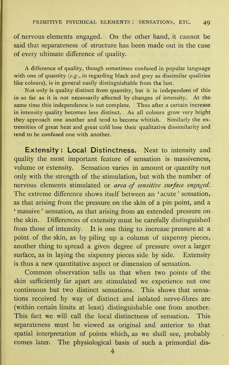 of nervous elements engaged. On the other hand, it cannot be said that separateness of structure has been made out in the case of every ultimate difference of quality. A difference of quality, though sometimes confused in popular language with one of quantity {e.g., in regarding black and grey as dissimilar qualities like colours), is in general easily distinguishable from the last. Not only is quality distinct from quantity, but it is independent of this in so far as it is not necessarily affected by changes of intensity. At the same time this independence is not complete. Thus after a certain increase in intensity quality becomes less distinct. As all colours grow very bright they approach one another and tend to become whitish. Similarly the ex- tremities of great heat and great cold lose their qualitative dissimilarity and tend to be confused one with another. Extensity: Local Distinctness. Next to intensity and quality the most important feature of sensation is massiveness, volume or extensity. Sensation varies in amount or quantity not only with the strength of the stimulation, but with the number of nervous elements stimulated or area of sensitive surface engaged. The extreme difference shows itself between an ' acute' sensation, as that arising from the pressure on the skin of a pin point, and a ' massive' sensation, as that arising from an extended pressure on the skin. Differences of extensity must be carefully distinguished from those of intensity. It is one thing to increase pressure at a point of the skin, as by piHng up a column of sixpenny pieces, another thing to spread a given degree of pressure over a larger surface, as in laying the sixpenny pieces side by side. Extensity is thus a new quantitative aspect or dimension of sensation. Common observation tells us that when two points of the skin sufficiently far apart are stimulated we experience not one continuous but two distinct sensations. This shows that sensa- tions received by way of distinct and isolated nerve-fibres are (within certain limits at least) distinguishable one from another. This fact we will call the local distinctness of sensation. This separateness must be viewed as original and anterior to that spatial interpretation of points which, as we shall see, probably comes later. The physiological basis of such a primordial dis- 4