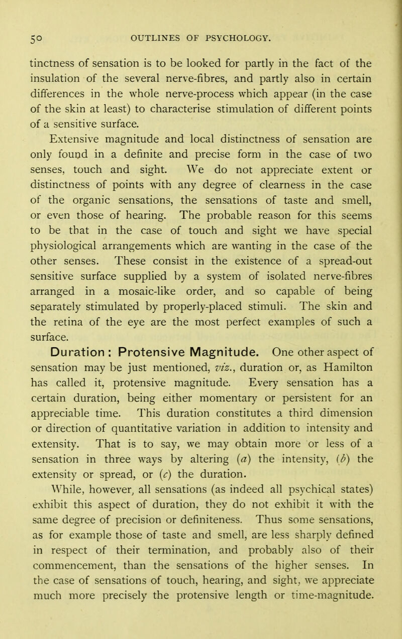 tinctness of sensation is to be looked for partly in the fact of the insulation of the several nerve-fibres, and partly also in certain differences in the whole nerve-process which appear (in the case of the skin at least) to characterise stimulation of different points of a sensitive surface. Extensive magnitude and local distinctness of sensation are only found in a definite and precise form in the case of two senses, touch and sight. We do not appreciate extent or distinctness of points with any degree of clearness in the case of the organic sensations, the sensations of taste and smell, or even those of hearing. The probable reason for this seems to be that in the case of touch and sight we have special physiological arrangements which are wanting in the case of the other senses. These consist in the existence of a spread-out sensitive surface supplied by a system of isolated nerve-fibres arranged in a mosaic-like order, and so capable of being separately stimulated by properly-placed stimuli. The skin and the retina of the eye are the most perfect examples of such a surface. Duration; Protensive Magnitude. One other aspect of sensation may be just mentioned, viz., duration or, as Hamilton has called it, protensive magnitude. Every sensation has a certain duration, being either momentary or persistent for an appreciable time. This duration constitutes a third dimension or direction of quantitative variation in addition to intensity and extensity. That is to say, we may obtain more or less of a sensation in three ways by altering [a) the intensity, ib) the extensity or spread, or {c) the duration. While, however, all sensations (as indeed all psychical states) exhibit this aspect of duration, they do not exhibit it with the same degree of precision or definiteness. Thus some sensations, as for example those of taste and smell, are less sharply defined in respect of their termination, and probably also of their commencement, than the sensations of the higher senses. In the case of sensations of touch, hearing, and sight, we appreciate much more precisely the protensive length or time-magnitude.