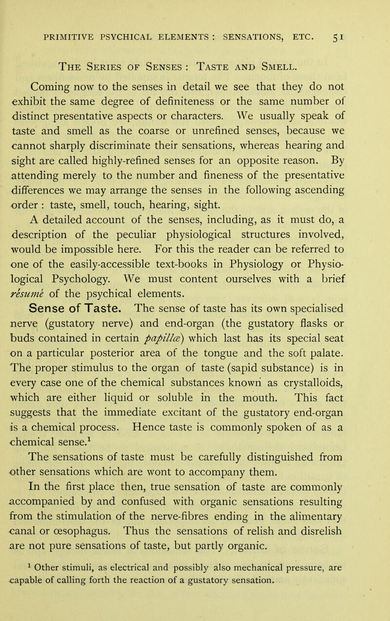 The Series of Senses : Taste and Smell. Coming now to the senses in detail we see that they do not exhibit the same degree of definiteness or the same number of distinct presentative aspects or characters. We usually speak of taste and smell as the coarse or unrefined senses, because we cannot sharply discriminate their sensations, whereas hearing and sight are called highly-refined senses for an opposite reason. By attending merely to the number and fineness of the presentative differences we may arrange the senses in the following ascending order : taste, smell, touch, hearing, sight. A detailed account of the senses, including, as it must do, a description of the peculiar physiological structures involved, would be impossible here. For this the reader can be referred to one of the easily-accessible text-books in Physiology or Physio- logical Psychology. We must content ourselves with a brief resume of the psychical elements. Sense of Taste. The sense of taste has its own specialised nerve (gustatory nerve) and end-organ (the gustatory flasks or buds contained in certain papillcE) which last has its special seat on a particular posterior area of the tongue and the soft palate. The proper stimulus to the organ of taste (sapid substance) is in every case one of the chemical substances known as crystalloids, which are either liquid or soluble in the mouth. This fact suggests that the immediate excitant of the gustatory end-organ is a chemical process. Hence taste is commonly spoken of as a ■chemical sense.-^ The sensations of taste must be carefully distinguished from other sensations which are wont to accompany them. In the first place then, true sensation of taste are commonly accompanied by and confused with organic sensations resulting from the stimulation of the nerve-fibres ending in the aUmentary canal or oesophagus. Thus the sensations of relish and disrelish are not pure sensations of taste, but partly organic. ^ Other stimuli, as electrical and possibly also mechanical pressure, are capable of calling forth the reaction of a gustatory sensation.