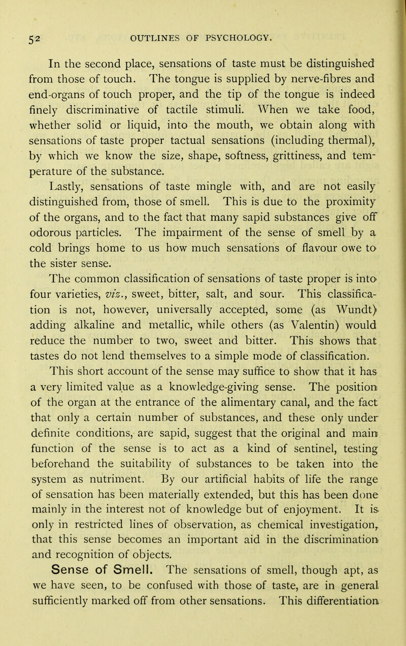 In the second place, sensations of taste must be distinguished from those of touch. The tongue is suppHed by nerve-fibres and end-organs of touch proper, and the tip of the tongue is indeed finely discriminative of tactile stimuH. When we take food, whether solid or liquid, into the mouth, we obtain along with sensations of taste proper tactual sensations (including thermal)^ by which we know the size, shape, softness, grittiness, and tem- perature of the substance. Lastly, sensations of taste mingle with, and are not easily distinguished from, those of smell. This is due to the proximity of the organs, and to the fact that many sapid substances give off odorous particles. The impairment of the sense of smell by a cold brings home to us how much sensations of flavour owe to the sister sense. The common classification of sensations of taste proper is into four varieties, viz., sweet, bitter, salt, and sour. This classifica- tion is not, however, universally accepted, some (as Wundt) adding alkaline and metallic, while others (as Valentin) would reduce the number to two, sweet and bitter. This shows that tastes do not lend themselves to a simple mode of classification. This short account of the sense may suffice to show that it has a very limited value as a knowledge-giving sense. The position of the organ at the entrance of the alimentary canal, and the fact that only a certain number of substances, and these only under definite conditions, are sapid, suggest that the original and main function of the sense is to act as a kind of sentinel, testing beforehand the suitability of substances to be taken into the system as nutriment. By our artificial habits of life the range of sensation has been materially extended, but this has been d(nie mainly in the interest not of knowledge but of enjoyment. It is- only in restricted lines of observation, as chemical investigation^ that this sense becomes an important aid in the discrimination and recognition of objects. Sense of Smell. The sensations of smell, though apt, as we have seen, to be confused with those of taste, are in general sufficiently marked off from other sensations. This differentiation