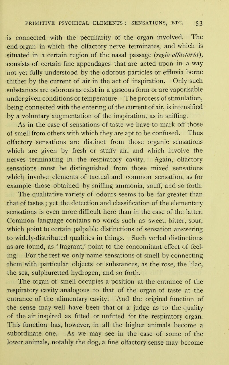 is connected with the pecuh'arity of the organ involved. The end-organ in which the olfactory nerve terminates, and which is situated in a certain region of the nasal passage {regio olfactoria), consists of certain fine appendages that are acted upon in a way not yet fully understood by the odorous particles or effluvia borne thither by the current of air in the act of inspiration. Only such substances are odorous as exist in a gaseous form or are vaporisable under given conditions of temperature. The process of stimulation, being connected with the entering of the current of air, is intensified by a voluntary augmentation of the inspiration, as in sniffing. As in the case of sensations of taste we have to mark off those of smell from others with which they are apt to be confused. Thus olfactory sensations are distinct from those organic sensations which are given by fresh or stuffy air, and which involve the nerves terminating in the respiratory cavity. Again, olfactory sensations must be distinguished from those mixed sensations which involve elements of tactual and common sensation, as for example those obtained by sniffing ammonia, snuff, and so forth. The qualitative variety of odours seems to be far greater than that of tastes ; yet the detection and classification of the elementary sensations is even more difficult here than in the case of the latter. Common language contains no words such as sweet, bitter, sour, which point to certain palpable distinctions of sensation answering to widely-distributed qualities in things. Such verbal distinctions as are found, as ' fragrant,' point to the concomitant effect of feel- ing. For the rest we only name sensations of smell by connecting them with particular objects or substances, as the rose, the lilac, the sea, sulphuretted hydrogen, and so forth. The organ of smell occupies a position at the entrance of the respiratory cavity analogous to that of the organ of taste at the entrance of the alimentary cavity. And the original function of the sense may well have been that of a judge as to the quality of the air inspired as fitted or unfitted for the respiratory organ. This function has, however, in all the higher animals become a subordinate one. As we may see in the case of some of the lower animals, notably the dog, a fine olfactory sense may become