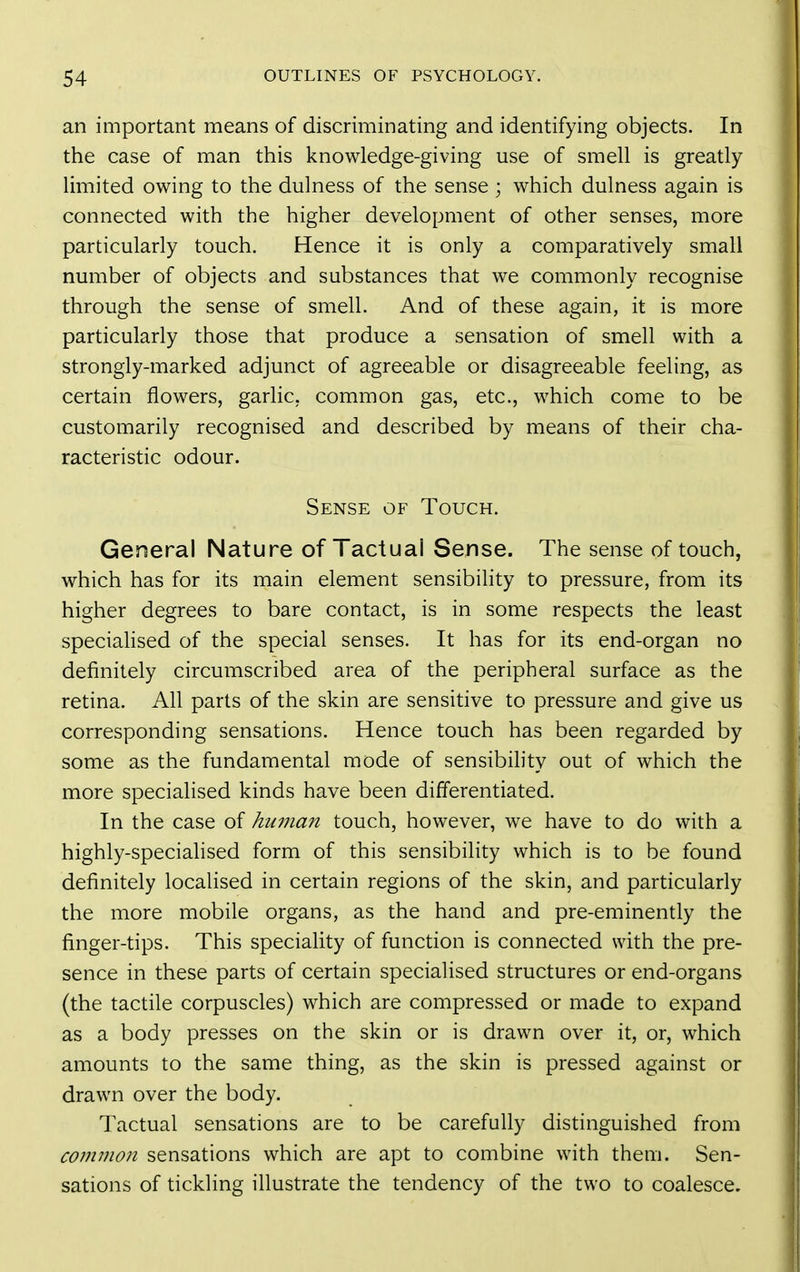an important means of discriminating and identifying objects. In the case of man this knowledge-giving use of smell is greatly limited owing to the dulness of the sense ; which dulness again is connected with the higher development of other senses, more particularly touch. Hence it is only a comparatively small number of objects and substances that we commonly recognise through the sense of smell. And of these again, it is more particularly those that produce a sensation of smell with a strongly-marked adjunct of agreeable or disagreeable feeling, as certain flowers, garlic, common gas, etc., which come to be customarily recognised and described by means of their cha- racteristic odour. Sense of Touch. General Nature of Tactual Sense. The sense of touch, which has for its main element sensibility to pressure, from its higher degrees to bare contact, is in some respects the least speciahsed of the special senses. It has for its end-organ no definitely circumscribed area of the peripheral surface as the retina. All parts of the skin are sensitive to pressure and give us corresponding sensations. Hence touch has been regarded by some as the fundamental mode of sensibility out of which the more specialised kinds have been differentiated. In the case of human touch, however, we have to do with a highly-speciahsed form of this sensibility which is to be found definitely localised in certain regions of the skin, and particularly the more mobile organs, as the hand and pre-eminently the finger-tips. This speciality of function is connected with the pre- sence in these parts of certain specialised structures or end-organs (the tactile corpuscles) which are compressed or made to expand as a body presses on the skin or is drawn over it, or, which amounts to the same thing, as the skin is pressed against or drawn over the body. Tactual sensations are to be carefully distinguished from common sensations which are apt to combine with them. Sen- sations of tickling illustrate the tendency of the two to coalesce.