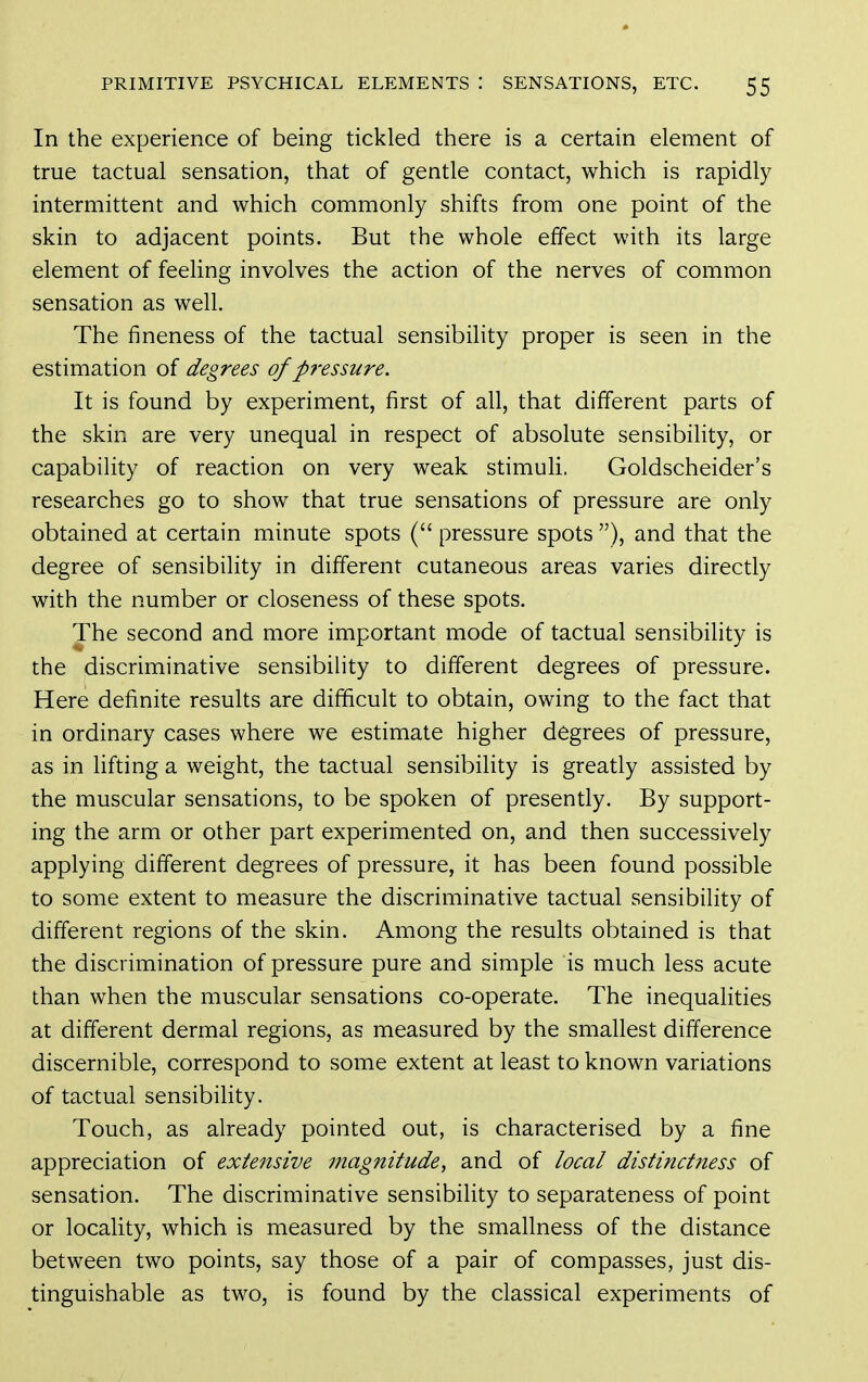 In the experience of being tickled there is a certain element of true tactual sensation, that of gentle contact, which is rapidly intermittent and which commonly shifts from one point of the skin to adjacent points. But the whole effect with its large element of feeling involves the action of the nerves of common sensation as well. The fineness of the tactual sensibility proper is seen in the estimation of degrees of pressure. It is found by experiment, first of all, that different parts of the skin are very unequal in respect of absolute sensibility, or capability of reaction on very weak stimuli. Goldscheider's researches go to show that true sensations of pressure are only obtained at certain minute spots ( pressure spots ), and that the degree of sensibility in different cutaneous areas varies directly with the number or closeness of these spots. The second and more important mode of tactual sensibility is the discriminative sensibility to different degrees of pressure. Here definite results are difficult to obtain, owing to the fact that in ordinary cases where we estimate higher degrees of pressure, as in lifting a weight, the tactual sensibility is greatly assisted by the muscular sensations, to be spoken of presently. By support- ing the arm or other part experimented on, and then successively applying different degrees of pressure, it has been found possible to some extent to measure the discriminative tactual sensibility of different regions of the skin. Among the results obtained is that the discrimination of pressure pure and simple is much less acute than when the muscular sensations co-operate. The inequalities at different dermal regions, as measured by the smallest difference discernible, correspond to some extent at least to known variations of tactual sensibiHty. Touch, as already pointed out, is characterised by a fine appreciation of extensive magnitude, and of local distinctness of sensation. The discriminative sensibihty to separateness of point or locality, which is measured by the smallness of the distance between two points, say those of a pair of compasses, just dis- tinguishable as two, is found by the classical experiments of