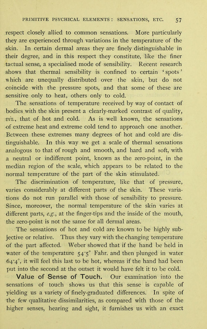 respect closely allied to common sensations. More particularly they are experienced through variations in the temperature of the skin. In certain dermal areas they are finely distinguishable in their degree, and in this respect they constitute, like the finer tactual sense, a specialised mode of sensibility. Recent research shows that thermal sensibility is confined to certain ' spots' which are unequally distributed over the skin, but do not coincide with the pressure spots, and that some of these are sensitive only to heat, others only to cold. The sensations of temperature received by way of contact of bodies with the skin present a clearly-marked contrast of quality, viz., that of hot and cold. As is well known, the sensations ■of extreme heat and extreme cold tend to approach one another. Between these extremes many degrees of hot and cold are dis- tinguishable. In this way we get a scale of thermal sensations analogous to that of rough and smooth, and hard and soft, with a neutral or indifferent point, known as the zero-point, in the median region of the scale, which appears to be related to the normal temperature of the part of the skin stimulated. The discrimination of temperature, like that of pressure, varies considerably at different parts of the skin. These varia- tions do not run parallel with those of sensibihty to pressure. Since, moreover, the normal temperature of the skin varies at different parts, e.g.., at the finger-tips and the inside of the mouth, the zero-point is not the same for all dermal areas. The sensations of hot and cold are known to be highly sub- jective or relative. Thus they vary with the changing temperature of the part affected. Weber showed that if the hand be held in water of the temperature 54'5° Fahr. and then plunged in water 64*4°, it will feel this last to be hot, whereas if the hand had been put into the second at the outset it would have felt it to be cold. Value of Sense of Touch. Our examination into the sensations of touch shows us that this sense is capable of yielding us a variety of finely-graduated differences. In spite of the few qualitative dissimilarities, as compared with those of the higher senses, hearing and sight, it furnishes us with an exact