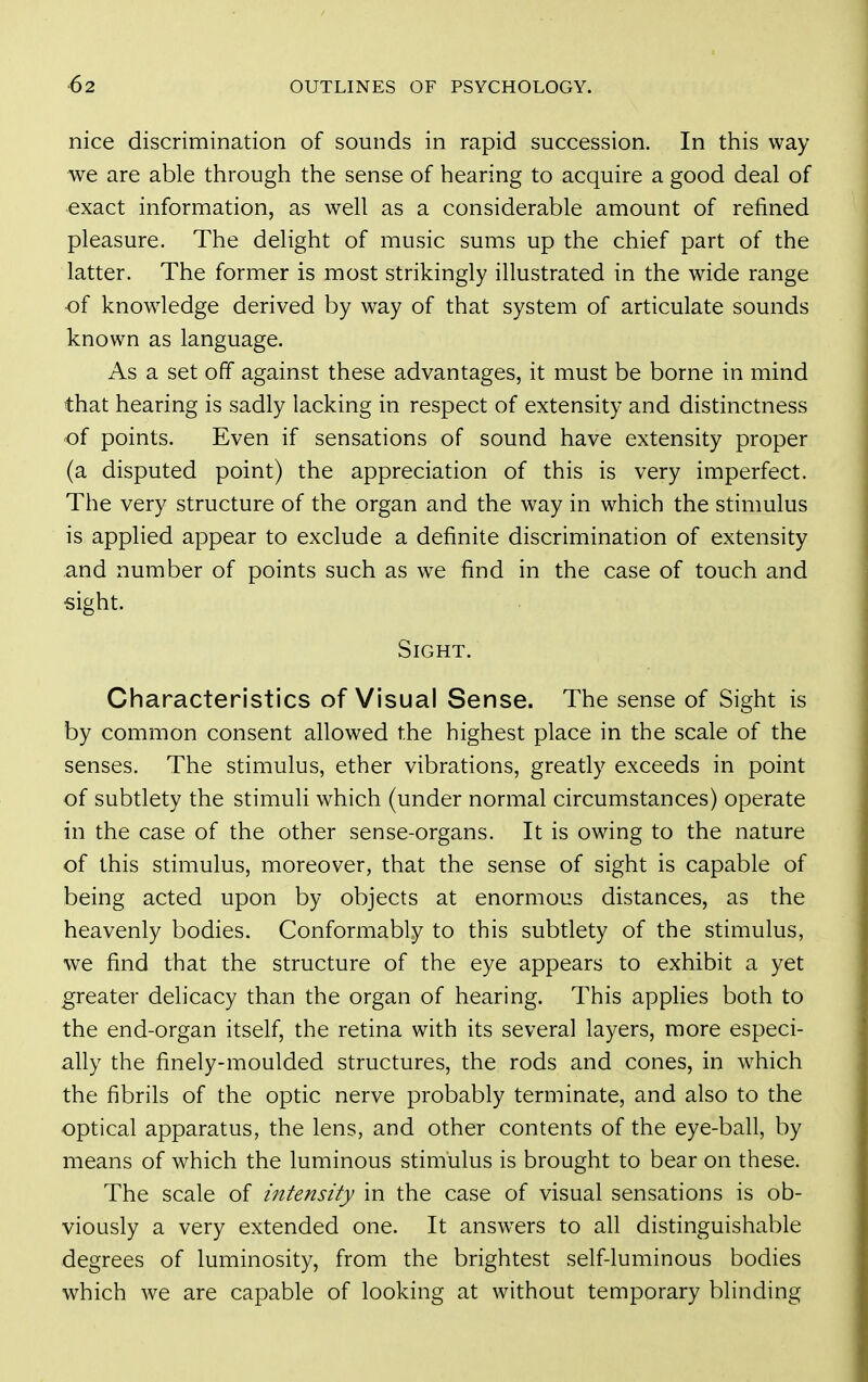 nice discrimination of sounds in rapid succession. In this way we are able through the sense of hearing to acquire a good deal of exact information, as well as a considerable amount of refined pleasure. The delight of music sums up the chief part of the latter. The former is most strikingly illustrated in the wide range of knowledge derived by way of that system of articulate sounds known as language. As a set off against these advantages, it must be borne in mind that hearing is sadly lacking in respect of extensity and distinctness of points. Even if sensations of sound have extensity proper (a disputed point) the appreciation of this is very imperfect. The very structure of the organ and the way in which the stimulus is applied appear to exclude a definite discrimination of extensity and number of points such as w^e find in the case of touch and sight. Sight. Characteristics of Visual Sense. The sense of Sight is by common consent allowed the highest place in the scale of the senses. The stimulus, ether vibrations, greatly exceeds in point of subtlety the stimuli which (under normal circumstances) operate in the case of the other sense-organs. It is owing to the nature of this stimulus, moreover, that the sense of sight is capable of being acted upon by objects at enormous distances, as the heavenly bodies. Conformably to this subtlety of the stimulus, we find that the structure of the eye appears to exhibit a yet greater delicacy than the organ of hearing. This applies both to the end-organ itself, the retina with its several layers, more especi- ally the finely-moulded structures, the rods and cones, in w^hich the fibrils of the optic nerve probably terminate, and also to the optical apparatus, the lens, and other contents of the eye-ball, by means of which the luminous stimulus is brought to bear on these. The scale of intensity in the case of visual sensations is ob- viously a very extended one. It answ^ers to all distinguishable degrees of luminosity, from the brightest self-luminous bodies which we are capable of looking at without temporary blinding