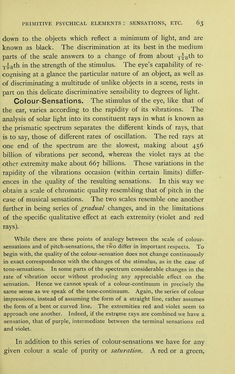 down to the objects which reflect a minimum of Hght, and are known as black. The discrimination at its best in the medium parts of the scale answers to a change of from about ^io^^ _^_th in the strength of the stimulus. The eye's capability of re- cognising at a glance the particular nature of an object, as well as of discriminating a multitude of unlike objects in a scene, rests in part on this delicate discriminative sensibility to degrees of light. Colour-Sensations. The stimulus of the eye, like that of the ear, varies according to the rapidity of its vibrations. The analysis of solar light into its constituent rays in what is known as the prismatic spectrum separates the different kinds of rays, that is to say, those of different rates of oscillation. The red rays at one end of the spectrum are the slowest, making about 456 billion of vibrations per second, whereas the violet rays at the other extremity make about 667 billions. These variations in the rapidity of the vibrations occasion (within certain limits) differ- ences in the quality of the resulting sensations. In this way we obtain a scale of chromatic quality resembling that of pitch in the case of musical sensations. The two scales resemble one another further in being series of gradual changes, and in the limitations of the specific qualitative effect at each extremity (violet and red rays). While there are these points of analogy between the scale of colour- sensations and of pitch-sensations, the two differ in important respects. To begin with, the quality of the colour-sensation does not change continuously in exact correspondence with the changes of the stimulus, as in the case of tone-sensations. In some parts of the spectrum considerable changes in the rate of vibration occur without producing any appreciable effect on the ■sensation. Hence we cannot speak of a colour-continuum in precisely the same sense as we speak of the tone-continuum. Again, the series of colour impressions, instead of assuming the form of a straight line, rather assumes the form of a bent or curved line. The extremities red and violet seem to approach one another. Indeed, if the extreme rays are combined we have a sensation, that of purple, intermediate between the terminal sensations red and violet. In addition to this series of colour-sensations we have for any given colour a scale of purity or satitratmt. A red or a green,