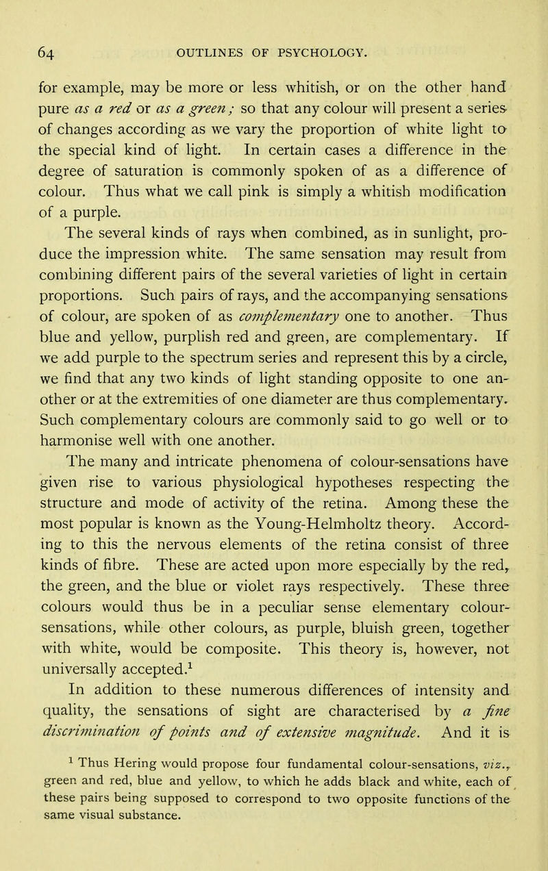 for example, may be more or less whitish, or on the other hand pure as a red or as a green ; so that any colour will present a series- of changes according as we vary the proportion of white light to the special kind of light. In certain cases a difference in the degree of saturation is commonly spoken of as a difference of colour. Thus what we call pink is simply a whitish modification of a purple. The several kinds of rays when combined, as in sunlight, pro- duce the impression white. The same sensation may result from combining different pairs of the several varieties of light in certain proportions. Such pairs of rays, and the accompanying sensations of colour, are spoken of as complementary one to another. Thus blue and yellow, purplish red and green, are complementary. If we add purple to the spectrum series and represent this by a circle, we find that any two kinds of light standing opposite to one an- other or at the extremities of one diameter are thus complementary. Such complementary colours are commonly said to go well or to harmonise well with one another. The many and intricate phenomena of colour-sensations have given rise to various physiological hypotheses respecting the structure and mode of activity of the retina. Among these the most popular is known as the Young-Helmholtz theory. Accord- ing to this the nervous elements of the retina consist of three kinds of fibre. These are acted upon more especially by the redy the green, and the blue or violet rays respectively. These three colours would thus be in a peculiar sense elementary colour- sensations, while other colours, as purple, bluish green, together with white, would be composite. This theory is, however, not universally accepted.-^ In addition to these numerous differences of intensity and quality, the sensations of sight are characterised by a fine disc7'imi7tation of points and of extensive magnitude. And it is ^ Thus Hering would propose four fundamental colour-sensations, viz.,. green and red, blue and yellow, to which he adds black and white, each of these pairs being supposed to correspond to two opposite functions of the same visual substance.