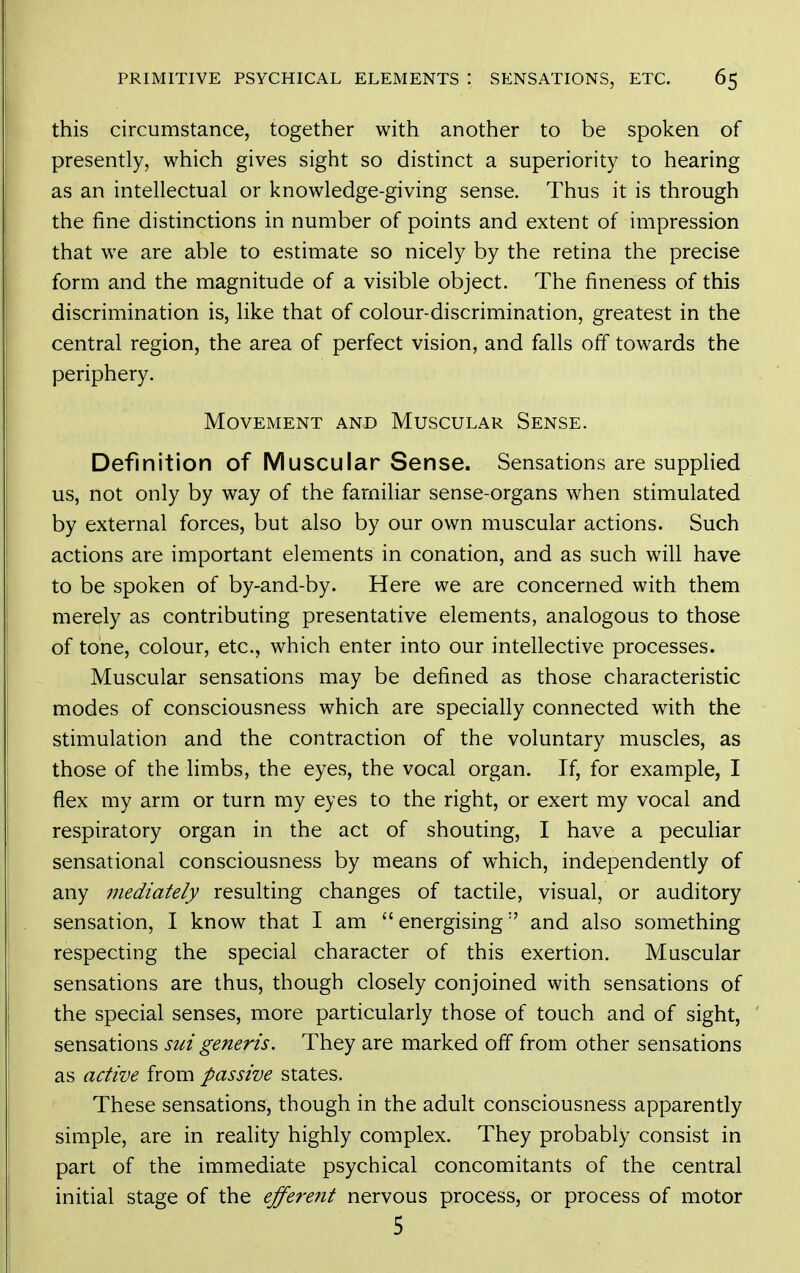 this circumstance, together with another to be spoken of presently, which gives sight so distinct a superiority to hearing as an intellectual or knowledge-giving sense. Thus it is through the fine distinctions in number of points and extent of impression that we are able to estimate so nicely by the retina the precise form and the magnitude of a visible object. The fineness of this discrimination is, like that of colour-discrimination, greatest in the central region, the area of perfect vision, and falls off towards the periphery. Movement and Muscular Sense. Definition of Muscular Sense. Sensations are supplied us, not only by way of the familiar sense-organs when stimulated by external forces, but also by our own muscular actions. Such actions are important elements in conation, and as such will have to be spoken of by-and-by. Here we are concerned with them merely as contributing presentative elements, analogous to those of tone, colour, etc., which enter into our intellective processes. Muscular sensations may be defined as those characteristic modes of consciousness which are specially connected with the stimulation and the contraction of the voluntary muscles, as those of the limbs, the eyes, the vocal organ. If, for example, I flex my arm or turn my eyes to the right, or exert my vocal and respiratory organ in the act of shouting, I have a peculiar sensational consciousness by means of which, independently of any mediately resulting changes of tactile, visual, or auditory sensation, I know that I am  energising and also something respecting the special character of this exertion. Muscular sensations are thus, though closely conjoined with sensations of the special senses, more particularly those of touch and of sight, sensations sui generis. They are marked off from other sensations as active from passive states. These sensations, though in the adult consciousness apparently simple, are in reality highly complex. They probably consist in part of the immediate psychical concomitants of the central initial stage of the efferent nervous process, or process of motor 5