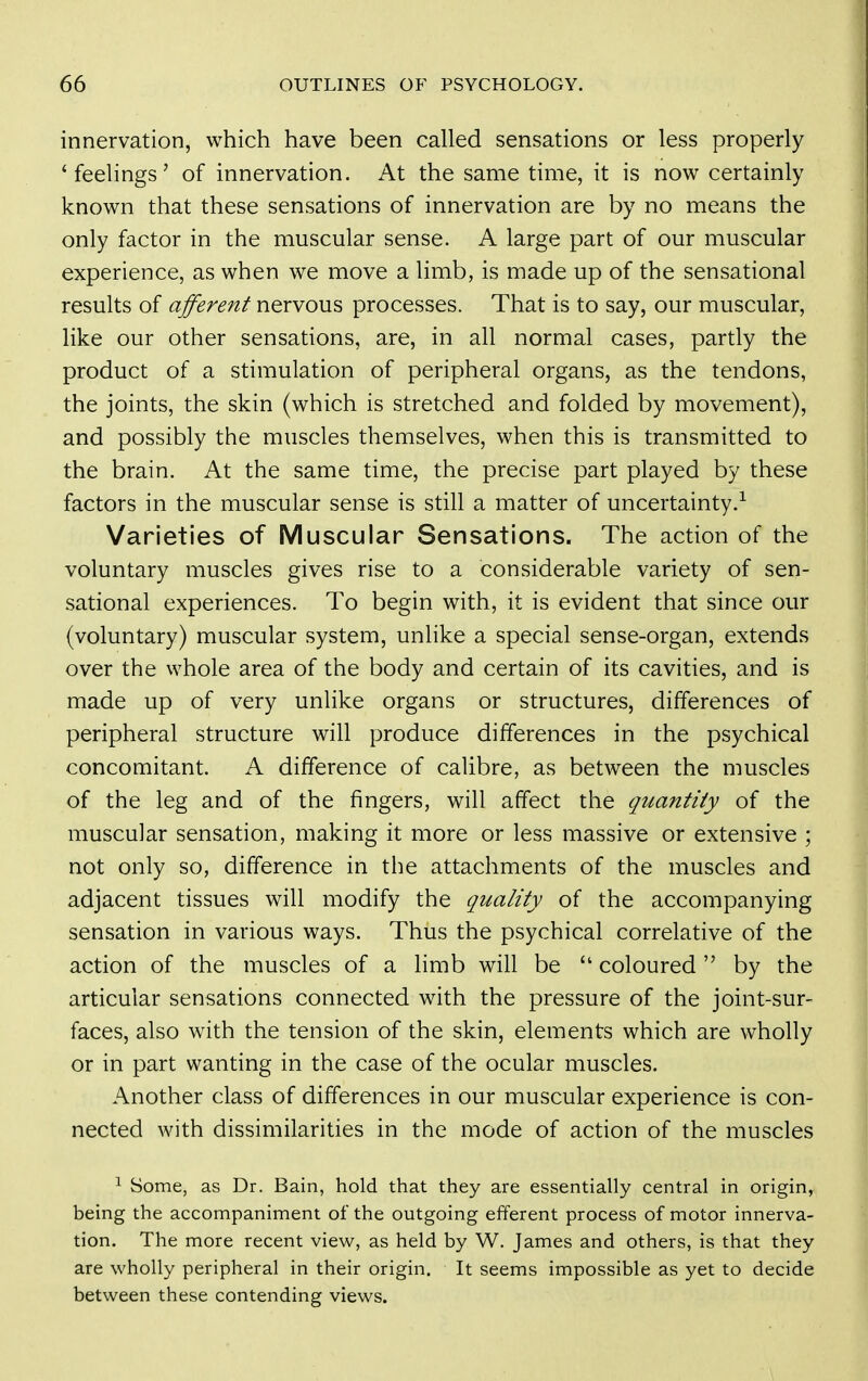 innervation, which have been called sensations or less properly 'feelings' of innervation. At the same time, it is now certainly known that these sensations of innervation are by no means the only factor in the muscular sense. A large part of our muscular experience, as when we move a limb, is made up of the sensational results of afferejtt nervous processes. That is to say, our muscular, like our other sensations, are, in all normal cases, partly the product of a stimulation of peripheral organs, as the tendons, the joints, the skin (which is stretched and folded by movement), and possibly the muscles themselves, when this is transmitted to the brain. At the same time, the precise part played by these factors in the muscular sense is still a matter of uncertainty.^ Varieties of Muscular Sensations. The action of the voluntary muscles gives rise to a considerable variety of sen- sational experiences. To begin with, it is evident that since our (voluntary) muscular system, unlike a special sense-organ, extends over the whole area of the body and certain of its cavities, and is made up of very unlike organs or structures, differences of peripheral structure will produce differences in the psychical concomitant. A difference of calibre, as between the muscles of the leg and of the fingers, will affect the quantity of the muscular sensation, making it more or less massive or extensive ; not only so, difference in the attachments of the muscles and adjacent tissues will modify the quality of the accompanying sensation in various ways. Thus the psychical correlative of the action of the muscles of a limb will be  coloured  by the articular sensations connected with the pressure of the joint-sur- faces, also with the tension of the skin, elements which are wholly or in part wanting in the case of the ocular muscles. Another class of differences in our muscular experience is con- nected with dissimilarities in the mode of action of the muscles ^ Some, as Dr. Bain, hold that they are essentially central in origin, being the accompaniment of the outgoing efferent process of motor innerva- tion. The more recent view, as held by W. James and others, is that they are wholly peripheral in their origin. It seems impossible as yet to decide between these contending views.