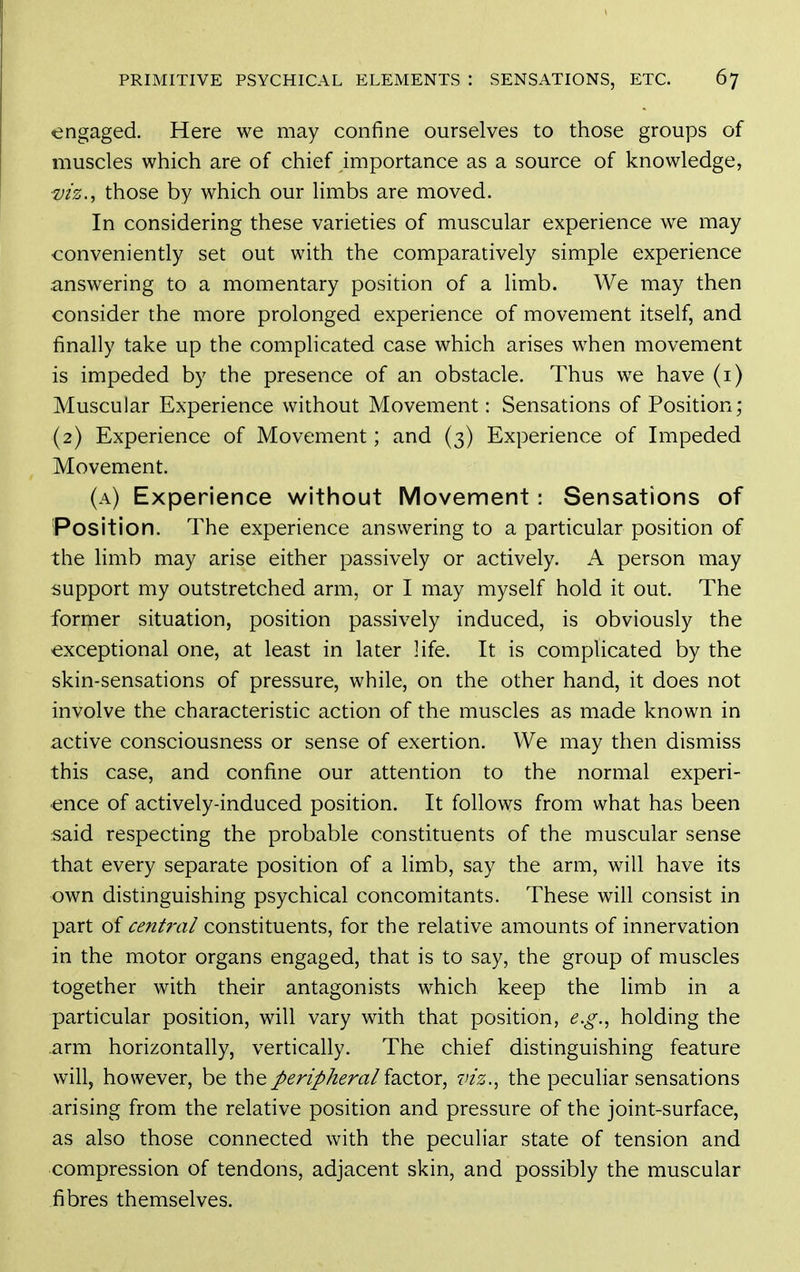 engaged. Here we may confine ourselves to those groups of muscles which are of chief importance as a source of knowledge, ■vh.^ those by which our limbs are moved. In considering these varieties of muscular experience we may conveniently set out with the comparatively simple experience .answering to a momentary position of a limb. We may then consider the more prolonged experience of movement itself, and finally take up the complicated case which arises when movement is impeded by the presence of an obstacle. Thus we have (i) Muscular Experience without Movement: Sensations of Position; (2) Experience of Movement; and (3) Experience of Impeded Movement. (a) Experience without Movement: Sensations of Position. The experience answering to a particular position of the limb may arise either passively or actively. A person may support my outstretched arm, or I may myself hold it out. The foriper situation, position passively induced, is obviously the exceptional one, at least in later life. It is complicated by the skin-sensations of pressure, while, on the other hand, it does not involve the characteristic action of the muscles as made known in active consciousness or sense of exertion. We may then dismiss this case, and confine our attention to the normal experi- ence of actively-induced position. It follows from what has been said respecting the probable constituents of the muscular sense that every separate position of a limb, say the arm, will have its own distinguishing psychical concomitants. These will consist in part of cent?'al constituents, for the relative amounts of innervation in the motor organs engaged, that is to say, the group of muscles together with their antagonists which keep the limb in a particular position, will vary with that position, e.g., holding the arm horizontally, vertically. The chief distinguishing feature will, however, be the peripheral factor, viz., the peculiar sensations arising from the relative position and pressure of the joint-surface, as also those connected with the peculiar state of tension and compression of tendons, adjacent skin, and possibly the muscular fibres themselves.