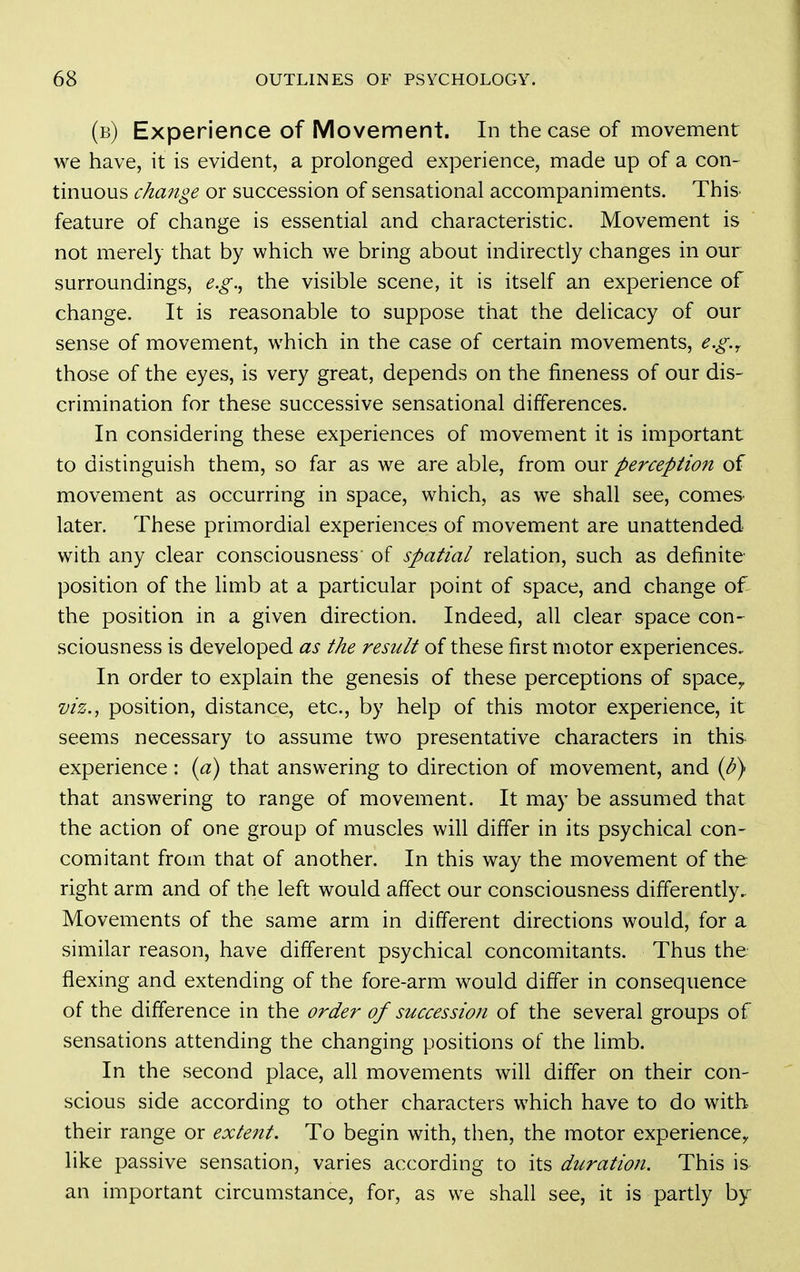 (b) Experience of Movement. In the case of movement we have, it is evident, a prolonged experience, made up of a con- tinuous change or succession of sensational accompaniments. This^ feature of change is essential and characteristic. Movement is not merely that by which we bring about indirectly changes in our surroundings, e.g.^ the visible scene, it is itself an experience of change. It is reasonable to suppose that the delicacy of our sense of movement, which in the case of certain movements, e.g.^ those of the eyes, is very great, depends on the fineness of our dis- crimination for these successive sensational differences. In considering these experiences of movement it is important to distinguish them, so far as we are able, from our perception of movement as occurring in space, which, as we shall see, comes later. These primordial experiences of movement are unattended with any clear consciousness of spatial relation, such as definite position of the limb at a particular point of space, and change of the position in a given direction. Indeed, all clear space con- sciousness is developed as the result of these first motor experiences. In order to explain the genesis of these perceptions of space,. viz., position, distance, etc., by help of this motor experience, it seems necessary to assume two presentative characters in this experience: {a) that answering to direction of movement, and {b^ that answering to range of movement. It may be assumed that the action of one group of muscles will differ in its psychical con- comitant from that of another. In this way the movement of the right arm and of the left would affect our consciousness differently. Movements of the same arm in different directions would, for a similar reason, have different psychical concomitants. Thus the flexing and extending of the fore-arm would differ in consequence of the difference in the order of succession of the several groups of sensations attending the changing positions of the limb. In the second place, all movements will differ on their con- scious side according to other characters which have to do with their range or extent. To begin with, then, the motor experience^ like passive sensation, varies according to its duration. This is an important circumstance, for, as we shall see, it is partly by