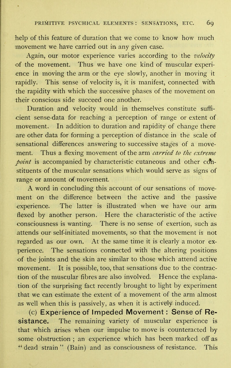 help of this feature of duration that we come to know how much movement we have carried out in any given case. Again, our motor experience varies according to the velocity of the movement. Thus we have one kind of muscular experi- ence in moving the arm or the eye slowly, another in moving it rapidly. This sense of velocity is, it is manifest, connected with the rapidity with which the successive phases of the movement on their conscious side succeed one another. Duration and velocity would in themselves constitute suffi- cient sense-data for reaching a perception of range or extent of movement. In addition to duration and rapidity of change there are other data for forming a perception of distance in the scale of sensational differences answering to successive stages of a move- ment. Thus a flexing movement of the arm carried to the extreme point is accompanied by characteristic cutaneous and other co*h- stituents of the muscular sensations which would serve as signs of range or amount of movement. A word in concluding this account of our sensations of move- ment on the difference between the active and the passive experience. The latter is illustrated when we have our arm flexed by another person. Here the characteristic of the active consciousness is wanting. There is no sense of exertion, such as attends our self-initiated movements, so that the movement is not regarded as our own. At the same time it is clearly a motor ex- perience. The sensations connected with the altering positions of the joints and the skin are similar to those which attend active movement. It is possible, too, that sensations due to the contrac- tion of the muscular fibres are also involved. Hence the explana- tion of the surprising fact recently brought to light by experiment that we can estimate the extent of a movement of the arm almost .as well when this is passively, as when it is actively induced. (c) Experience of Impeded Movement: Sense of Re- sistance. The remaining variety of muscular experience is that which arises when our impulse to move is counteracted by some obstruction ; an experience which has been marked off as 'dead strain (Bain) and as consciousness of resistance. This