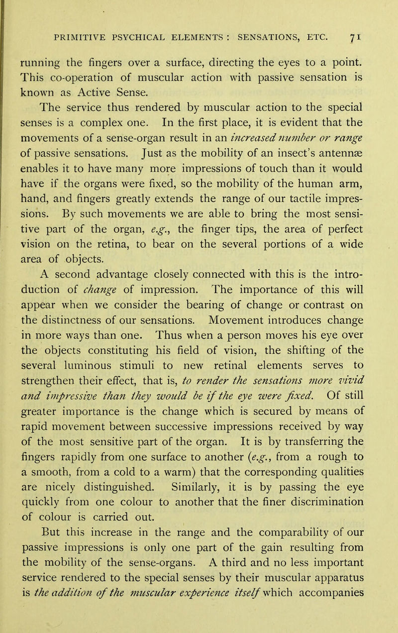 running the fingers over a surface, directing the eyes to a point. This co-operation of muscular action with passive sensation is known as Active Sense. The service thus rendered by muscular action to the special senses is a complex one. In the first place, it is evident that the movements of a sense-organ result in an increased number or range of passive sensations. Just as the mobility of an insect's antennae enables it to have many more impressions of touch than it would have if the organs were fixed, so the mobility of the human arm, hand, and fingers greatly extends the range of our tactile impres- sions. By such movements we are able to bring the most sensi- tive part of the organ, e.g.^ the finger tips, the area of perfect vision on the retina, to bear on the several portions of a wide area of objects. A second advantage closely connected with this is the intro- duction of change of impression. The importance of this will appear when we consider the bearing of change or contrast on the distinctness of our sensations. Movement introduces change in more ways than one. Thus when a person moves his eye over the objects constituting his field of vision, the shifting of the several luminous stimuli to new retinal elements serves to strengthen their effect, that is, to render the sensations more vivid and impressive than they would be if the eye were fixed. Of still greater importance is the change which is secured by means of rapid movement between successive impressions received by way of the most sensitive part of the organ. It is by transferring the fingers rapidly from one surface to another {e.g., from a rough to a smooth, from a cold to a warm) that the corresponding qualities are nicely distinguished. Similarly, it is by passing the eye quickly from one colour to another that the finer discrimination of colour is carried out. But this increase in the range and the comparability of our passive impressions is only one part of the gain resulting from the mobility of the sense-organs. A third and no less important service rendered to the special senses by their muscular apparatus \^ the addition of the muscular experience //i^//which accompanies