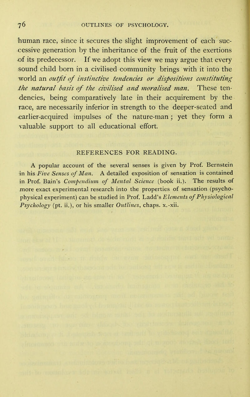 human race, since it secures the slight improvement of each suc- cessive generation by the inheritance of the fruit of the exertions -of its predecessor. If we adopt this view we may argue that every sound child born in a civilised community brings with it into the world an outfit of instijtctive tendencies or dispositions constituting the natural basis of the civilised and moralised man. These ten- dencies, being comparatively late in their acquirement by the race, are necessarily inferior in strength to the deeper-seated and ■earlier-acquired impulses of the nature-man ; yet they form a valuable support to all educational effort. REFERENCES FOR READING. A popular account of the several senses is given by Prof. Bernstein in his Five Senses of Man. A detailed exposition of sensation is contained in Prof. Bain's Compendium of Mental Science (book ii.). The results of more exact experimental research into the properties of sensation (psycho- physical experiment) can be studied in Prof. Ladd's Elements of Physiological Psychology (pt. ii.), or his smaller Ontlines, chaps, x.-xii.