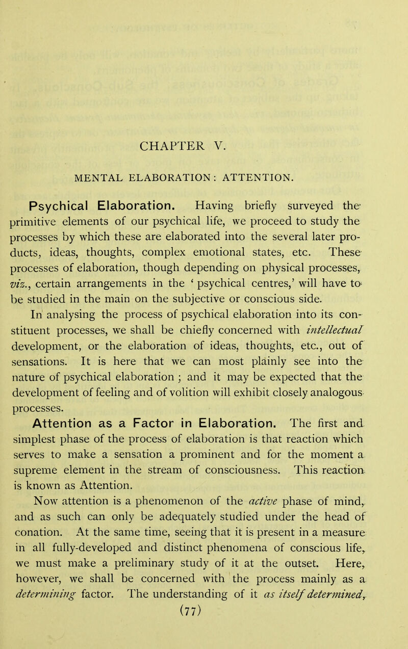 CHAPTER V. MENTAL ELABORATION : ATTENTION. Psychical Elaboration. Having briefly surveyed the primitive elements of our psychical life, we proceed to study the processes by which these are elaborated into the several later pro- ducts, ideas, thoughts, complex emotional states, etc. These- processes of elaboration, though depending on physical processes, viz.^ certain arrangements in the ' psychical centres,' will have to- be studied in the main on the subjective or conscious side. In analysing the process of psychical elaboration into its con- stituent processes, we shall be chiefly concerned with intellectual development, or the elaboration of ideas, thoughts, etc., out of sensations. It is here that we can most plainly see into the nature of psychical elaboration ; and it may be expected that the development of feeling and of volition will exhibit closely analogous processes. Attention as a Factor in Elaboration. The first and simplest phase of the process of elaboration is that reaction which serves to make a sensation a prominent and for the moment a supreme element in the stream of consciousness. This reaction is known as Attention. Now attention is a phenomenon of the active phase of mind, and as such can only be adequately studied under the head of conation. At the same time, seeing that it is present in a measure in all fully-developed and distinct phenomena of conscious life, we must make a preliminary study of it at the outset. Here, however, we shall be concerned with the process mainly as a determining factor. The understanding of it as itself determined^