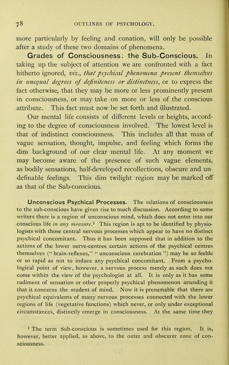 more particularly by feeling and conation, will only be possible .after a study of these two domains of phenomena. Grades of Consciousness: the Sub-Conscious. In taking up the subject of attention we are confronted with a fact hitherto ignored, viz.^ that psychical phenomena present themselves in unequal degrees of definiteness or distinctness, or to express the fact otherwise, that they may be more or less prominently present in consciousness, or may take on more or less of the conscious attribute. This fact must now be set forth and illustrated. Our mental life consists of different levels or heights, accord- ing to the degree of consciousness involved. The lowest level is that of indistinct consciousness. This includes all that mass of vague sensation, thought, impulse, and feeling which forms the dim background of our clear mental life. At any moment we may become aware of the presence of such vague elements, as bodily sensations, half-developed recollections, obscure and un- definable feehngs. This dim twilight region may be marked off as that of the Sub-conscious. Unconscious Psychical Processes. The relations of consciousness to the sub-conscious have given rise to much discussion. According to some writers there is a region of unconscious mind, which does not enter into our conscious life in any measure?- This region is apt to be identified by physio- logists with those central nervous processes which appear to have no distinct psychical concomitant. Thus it has been supposed that in addition to the actions of the lower nerve-centres certain actions of the psychical centres themselves (brain-reflexes,  unconscious cerebration ) may be so feeble or so rapid as not to induce any psychical concomitant. From a psycho- logical point of view, however, a nervous process merely as such does not come within the view of the psychologist at all. It is only as it has some rudiment of sensation or other properly psychical phenomenon attending it that it concerns the student of mind. Now it is presumable that there are psychical equivalents of many nervous processes connected with the lower regions of life (vegetative functions) which never, or only under exceptional circumstances, distinctly emerge in consciousness. At the same time they 1 The term Sub-conscious is sometimes used for this region. It is, however, better applied, as above, to the outer and obscurer zone of con- sciousness.